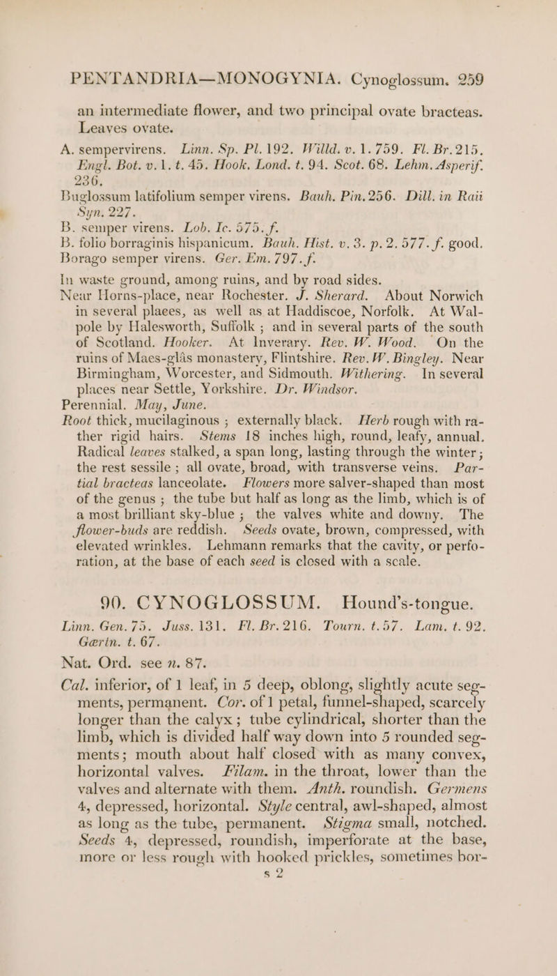 an intermediate flower, and two principal ovate bracteas. Leaves ovate. A. sempervirens. Linn. Sp. Pl.192. Willd. v.1.759. Fl. Br.215. Engl. Bot. v.1. t. 45. Hook, Lond. t. 94. Scot. 68. Lehm. Asperif. 236, Buglossum latifolium semper virens. Bauh. Pin. 256. Dill. in Raii Syn, 227. B. semper virens. Lob. Ic. 575. f. B. folio borraginis hispanicum. Bauh. Hist. v.3. p.2.577. f. good. Borago semper virens. Ger. Em. 797. f. In waste ground, among ruins, and by road sides. Near Horns-place, near Rochester. J. Sherard. About Norwich in several places, as well as at Haddiscoe, Norfolk. At Wal- pole by Halesworth, Suffolk ; and in several parts of the south of Scotland. Hooker. At Inverary. Rev. W. Wood. On the ruins of Maes-glis monastery, Flintshire. Rev. W. Bingley. Near Birmingham, Worcester, and Sidmouth. Withering. In several places near Settle, Yorkshire. Dr. Windsor. Perennial. May, June. Root thick, mucilaginous ; externally black. Herb rough with ra- ther rigid hairs. Stems 18 inches high, round, leafy, annual. Radical leaves stalked, a span long, lasting through the winter ; the rest sessile ; all ovate, broad, with transverse veins. Par- tial bracteas lanceolate. Flowers more salver-shaped than most of the genus ; the tube but half as long as the limb, which is of a most brilliant sky-blue ; the valves white and downy. The Jlower-buds are reddish. Seeds ovate, brown, compressed, with elevated wrinkles. Lehmann remarks that the cavity, or perfo- ration, at the base of each seed is closed with a scale. 90. CYNOGLOSSUM. Hound’s-tongue. Linn. Gen. 75. Juss. 131. Fl. Br.216. Tourn. t.57. Lam. t. 92. Garin. t. 67. Nat. Ord. see 2. 87. Cal. inferior, of 1 leaf, in 5 deep, oblong, slightly acute seg- ments, permanent. Cor. of 1 petal, funnel-shaped, scarcely longer than the calyx; tube cylindrical, shorter than the limb, which is divided half way down into 5 rounded seg- ments; mouth about half closed with as many convex, horizontal valves. lam. in the throat, lower than the valves and alternate with them. Anth. roundish. Germens 4, depressed, horizontal. Style central, awl-shaped, almost as long as the tube, permanent. Stzgma small, notched. Seeds 4, depressed, roundish, imperforate at the base, more or less rough with hooked prickles, sometimes bor- s 2