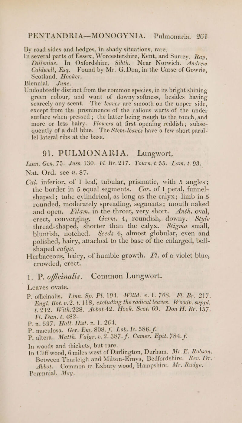 PENTANDRIA—MONOGYNIA. Pulmonaria. 961 By road sides and hedges, in shady situations, rare. In several parts of Essex, Worcestershire, Kent, and Surrey. Ray, Dillenius. In Oxfordshire. Sibth. Near Norwich. “Andrew Caldwell, Esq. Found by Mr. G. Don, in the Carse of Gowrie, Scotland. Hooker, Biennial. June. Undoubtedly distinct from the common species, in its bright shining green colour, and want of downy softness, besides having scarcely any scent. The leaves are smooth on the upper side, except from the prominence of the callous warts of the under surface when pressed ; the latter being rough to the touch, and more or less hairy. Flowers at first opening reddish ; subse- quently of a dull blue. The Stem-leaves have a few short paral- lel lateral ribs at the base. 91. PULMONARIA. Lungwort. Linn. Gen. 75. Juss. 130. Fl. Br.217. Tourn.t.55. Lam. t. 93; Nat. Ord. see n. 87. Cal. inferior, of 1 leaf, tubular, prismatic, with 5 angles ; the border in 5 equal segments. Cor. of 1 petal, funnel- shaped; tube cylindrical, as long as the calyx; limb in 5 rounded, moderately spreading, segments; mouth naked and open. lam. in the throat, very short. Anth. oval, erect, converging. Germ. 4, roundish, downy. Style thread-shaped, shorter than the calyx. Stzgma small, bluntish, notched. Seeds 4, almost globular, even and polished, hairy, attached to the base of the enlarged, bell- shaped caliz. Herbaceous, hairy, of humble growth. F/. of a violet blue, crowded, erect. 1. P. officinalis. Common Lungwort. Leaves ovate. P. officinalis. Linn. Sp. Pl. 194. Willd. v. 1. 768. Fl. Br. 217. Engl. Bot.v.2. t.118, excluding the radical leaves. Woodv. suppl. #.212. With.228. Abbot 42. Hook. Scot. 69. Don H. Br. 157. Fl. Dan. t. 482. P.n.597. Hall. Hist. v. 1. 264. P. maculosa. Ger. Em. 808. f. Lob. Ic. 586. f. P. altera. Matth. Valgr.v. 2.387. f. Camer. Epit. 784. f. In woods and thickets, but rare. In Cliff wood, 6 miles west of Darlington, Durham. Mr. E. Robson. Between Thurleigh and Milton-Ernys, Bedfordshire. Rev. Dr. Abbot. Common in Exbury wood, Hampshire, Mr. Rudge. Perennial. May.