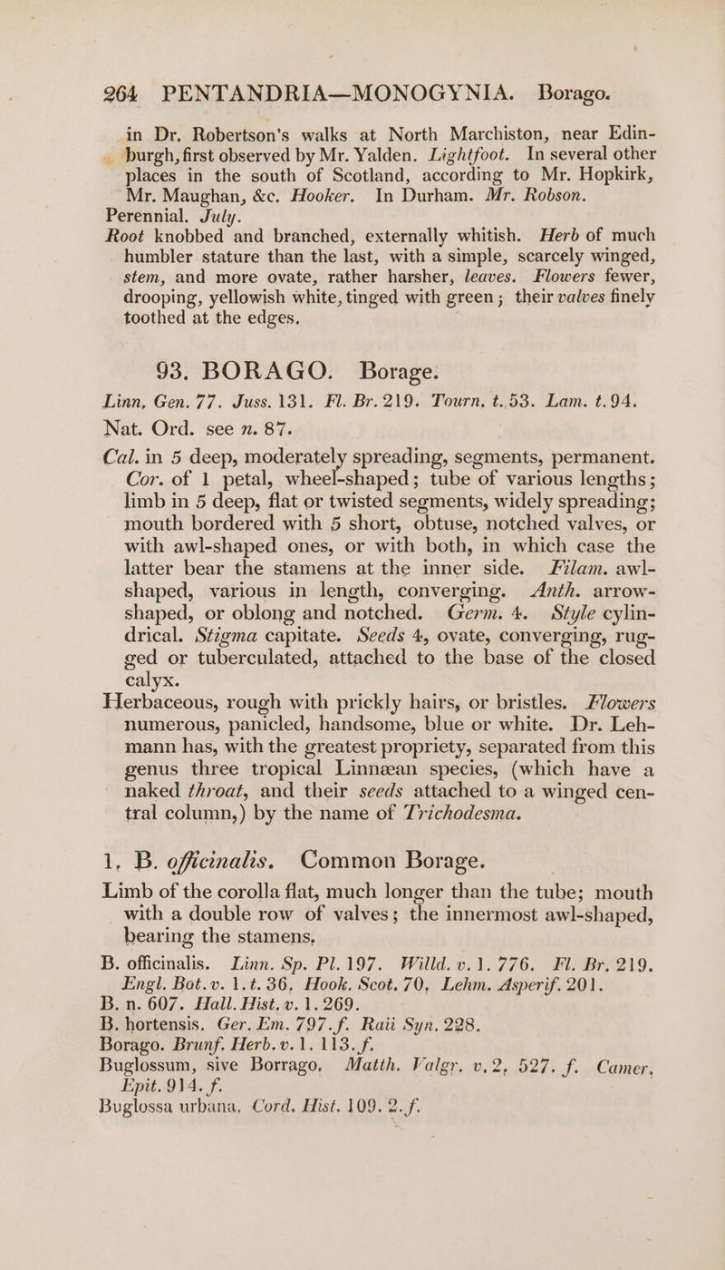 in Dr, Robertson's walks at North Marchiston, near Edin- _ burgh, first observed by Mr. Yalden. Lightfoot. In several other places in the south of Scotland, according to Mr. Hopkirk, Mr. Maughan, &amp;c. Hooker. In Durham. Mr. Robson. Perennial. July. Root knobbed and branched, externally whitish. Herb of much humbler stature than the last, with a simple, scarcely winged, stem, and more ovate, rather harsher, leaves. Flowers fewer, drooping, yellowish white, tinged with green; their valves finely toothed at the edges. 93. BORAGO. Borage. Linn, Gen. 77. Juss.131. Fl. Br. 219. Tourn, t..53. Lam. t.94. Nat. Ord. see 7. 87. Cal. in 5 deep, moderately spreading, segments, permanent. Cor. of 1 petal, wheel-shaped; tube of various lengths; limb in 5 deep, flat or twisted segments, widely spreading; mouth bordered with 5 short, obtuse, notched valves, or with awl-shaped ones, or with both, in which case the latter bear the stamens at the inner side. ilam. awl- shaped, various in length, converging. Anth. arrow- shaped, or oblong and notched. Germ. 4. Style cylin- drical. Stzgma capitate. Seeds 4, ovate, converging, rug- ged or tuberculated, attached to the base of the closed calyx. Herbaceous, rough with prickly hairs, or bristles. Flowers numerous, panicled, handsome, blue or white. Dr. Leh- mann has, with the greatest propriety, separated from this genus three tropical Linnean species, (which have a naked throat, and their seeds attached to a winged cen- tral column,) by the name of T7ichodesma. 1, B. oficinahs. Common Borage. Limb of the corolla flat, much longer than the tube; mouth with a double row of valves; the innermost awl-shaped, bearing the stamens, B. officinalis. Linn. Sp. Pl.197. Willd. v.1.776. Fl. Br. 219. Engl. Bat.v. 1.t.36, Hook. Scot. 70, Lehm. Asperif. 201. B. n. 607. Hall. Hist, v. 1.269. B. hortensis. Ger. Em. 797. f. Raii Syn, 228. Borago. Brunf. Herb. v.1. 113... Buglossum, sive Borrago, Matth. Valgr. v.2, 527. ff. Camer, Epit. 914. f. Buglossa urbana. Cord. Hist. 109. 2.f.