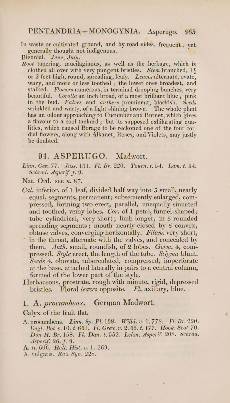 In waste or cultivated ground, and by road sides, frequent; yet generally thought not indigenous. ' Biennial. June, July. Root tapering, mucilaginous, as well as the herbage, which is clothed all over with very pungent bristles. Stem branched, | 2 or 2 feet high, round, spreading, leafy. Leaves alternate, ovate, wavy, and more or less toothed ; the lower ones broadest, and stalked. Flowers numerous, in terminal drooping bunches, very beautiful. Corolla an inch broad, of a most brilliant blue ;_ pink in the bud. Valves and anthers prominent, blackish. Seeds wrinkled and warty, of a light shining brown. The whole plant has an odour approaching to Cucumber and Burnet, which gives a flavour to a cool tankard ; but its supposed exhilarating qua- lities, which caused Borage to be reckoned one of the four cor- dial flowers, along with Alkanet, Roses, and Violets, may justly be doubted. 94. ASPERUGO. Madwort. Linn. Gen.77. Juss. 131. Fl. Br. 220. Tourn. t.54. Lam. t. 94. Schrad. Asperif. f. 9. Nat. Ord. see n. 87. Cal. inferior, of 1 leaf, divided half way into 5 small, nearly equal, segments, permanent; subsequently enlarged, com- pressed, forming two erect, parallel, unequally sinuated and toothed, veiny lobes. Cor. of 1 petal, funnel-shaped; tube cylindrical, very short; limb longer, in 5 rounded spreading segments; mouth nearly closed by 5 convex, obtuse valves, converging horizontally. 2%lam. very short, in the throat, alternate with the valves, and concealed by them. Anth. small, roundish, of 2 lobes. Germ, 4, com- pressed. Style erect, the length of the tube. Stzgma blunt. Seeds 4, obovate, tuberculated, compressed, impertorate at the base, attached laterally in pairs to a central column, formed of the lower part of the style. Herbaceous, prostrate, rough with minute, rigid, depressed bristles. Floral eaves opposite. J. axillary, blue. 1. A. procumbens, German Madwort. Calyx of the fruit flat. A. procumbens. Linn. Sp. Pl.198. Willd.v.1.778. Fl. Br. 220. Engl. Bot.v.10. t.661. Fl. Grec.v. 2.65.t.177. Hook. Scot.70. Don H. Br. 158. Fl. Dan. t.552. Lehm. Asperif. 208. Schrad. Asperif. 26. f. 9. A. n. 606. Hall. Hist. v. 1. 269. A. vulgaris. Raii Syn. 228.