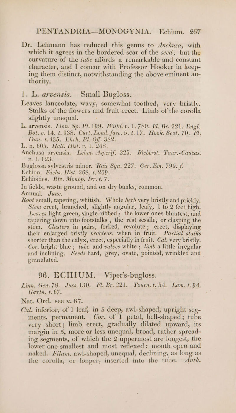 Dr. Lehmann has reduced this genus to Anchusa, with which it agrees in the bordered scar of the seed; but the curvature of the tube affords a remarkable and constant character, and I concur with Professor Hooker in keep- ing them distinct, notwithstanding the above eminent au- thority. 1. L. arvensis. Small Bugloss. Leaves lanceolate, wavy, somewhat toothed, very bristly. Stalks of the flowers and fruit erect. Limb of the corolla slightly unequal. L. arvensis. Linn. Sp. Pl. 199. Willd. v.1.780. Fl. Br. 221. Engl. Bot. v.14. t.938. Curt. Lond. fase. 5. t.17. Hook. Scot. 70. Fi. Dan. t.435. Ehrh. Pl. Off. 382. L. n. 605. Hail. Hist. v. 1. 268. Anchusa arvensis. Lehm. Asperif. 225. Bieberst. Taur.-Caucas. OALAEA Buglossa sylvestris minor. Rati Syn. 227. Ger. Em. 799. f. Echion. Fuchs. Hist. 268. t. 269. Echioides. Riv. Monop. Irr. t. 7. In fields, waste ground, and on dry banks, common. Annual. June. Root small, tapering, whitish. Whole herd very bristly and prickly. Stem erect, branched, slightly angular, leafy, 1 to 2 feet high. Leaves light green, single-ribbed ; the lower ones bluntest, and tapering down into footstalks ; the rest sessile, or clasping the stem. Clusters in pairs, forked, revolute; erect, displaying their enlarged bristly bracteas, when in fruit. Partial stalks shorter than the calyx, erect, especially in fruit. Cal. very bristly. Cor. bright blue ; twbhe and valves white ; limb a little irregular and inclining. Seeds hard, grey, ovate, pointed, wrinkled and granulated. 96. ECHIUM. Viper’s-bugloss. Linn. Gen. 78. Juss.130. Fl. Br. 221. Tourn. t.54, Lam. t. 94. Garin, t. 67. Nat. Ord. see 2. 87. Cal. inferior, of 1 leaf, in 5 deep, awl-shaped, upright seg- ments, permanent. Cor. of 1 petal, bell-shaped; tube very short; limb erect, gradually dilated upward, its margin in 5, more or less unequal, broad, rather spread- ing segments, of which the 2 uppermost are longest, the lower one smallest and most reflexed ; mouth open and naked. Filam. awl-shaped, unequal, declining, as long as the corolla, or longer, inserted into the tube. &lt;Anth.