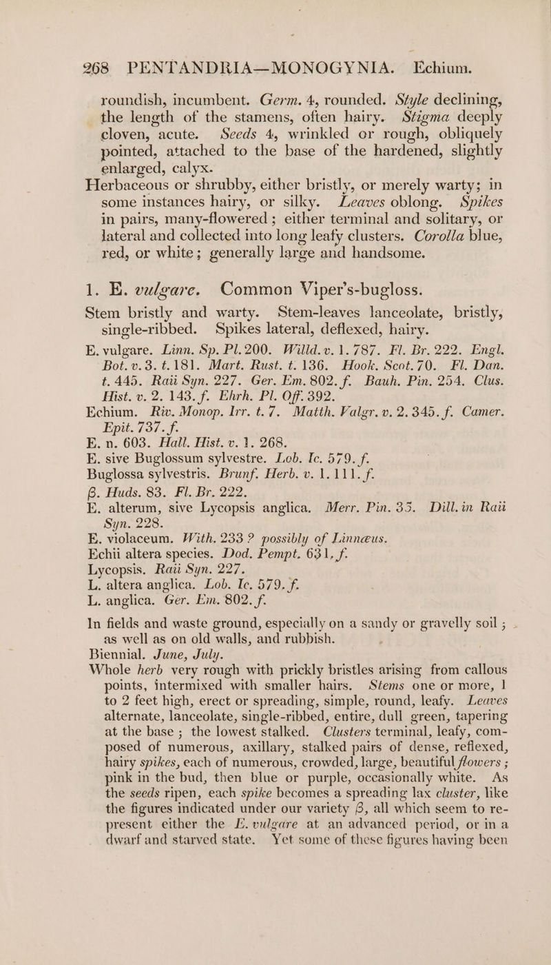 roundish, incumbent. Germ. 4, rounded. Style declining, the length of the stamens, often hairy. Stigma deeply cloven, acute. Seeds 4, wrinkled er rough, obliquely pointed, attached to the base of the hardened, slightly enlarged, calyx. Herbaceous or shrubby, either bristly, or merely warty; in some instances hairy, or silky. Leaves oblong. Spikes in pairs, many-flowered ; either terminal and solitary, or lateral and collected into long leafy clusters. Corolla blue, red, or white; generally large and handsome. 1. E. vulgare. Common Viper’s-bugloss. Stem bristly and warty. Stem-leaves lanceolate, bristly, single-ribbed. Spikes lateral, deflexed, hairy. E. vulgare. Linn. Sp. Pl.200. Willd.v. 1.787. Fl. Br. 222. Engl. Bot. v.3.t.181. Mart. Rust. t. 136. Hook. Scot.70. Fl. Dan. t.445. Raw Syn. 227. Ger. Em. 802. f. Bauh. Pin, 254, Clus. Hist. v. 2. 143. f. Ehrh. Pl. Off. 392. Echium. Riv. Monop. Irr. t.7. Matth. Valgr. v. 2.345. f. Camer. Epit. 737. f. E. n. 603. Hall, Hist. v.1. 268. E. sive Buglossum sylvestre. Leb. Ic. 579. f. Buglossa sylvestris. Brunf. Herb. v. 1.111. f. 6. Huds. 83. Fl. Br. 222. E. alterum, sive Lycopsis anglica. Merr. Pin. 35. Dill.in Rau Syn. 228. E. violaceum. With. 233 ? possibly of Linnaeus. Echii altera species. Dod. Pempt. 631, f. Lycopsis. Raii Syn, 227. L. altera anglica. Lob. Ic. 579, f. L. anglica. Ger. Em. 802. f. In fields and waste ground, especially on a sandy or gravelly soil; . as well as on old walls, and rubbish. Biennial. June, July. Whole herb very rough with prickly bristles arising from callous points, intermixed with smaller hairs. Stems one or more, | to 2 feet high, erect or spreading, simple, round, leafy. Leaves alternate, lanceolate, single-ribbed, entire, dull green, tapering at the base ; the lowest stalked. Clusters terminal, leafy, com- posed of numerous, axillary, stalked pairs of dense, reflexed, hairy spikes, each of numerous, crowded, large, beautiful flowers ; pink in the bud, then blue or purple, occasionally white. As the seeds ripen, each spike becomes a spreading lax cluster, like the figures indicated under our variety 8, all which seem to re- present either the [. vulgare at an advanced period, or ina dwarf and starved state. Yet some of these figures having been