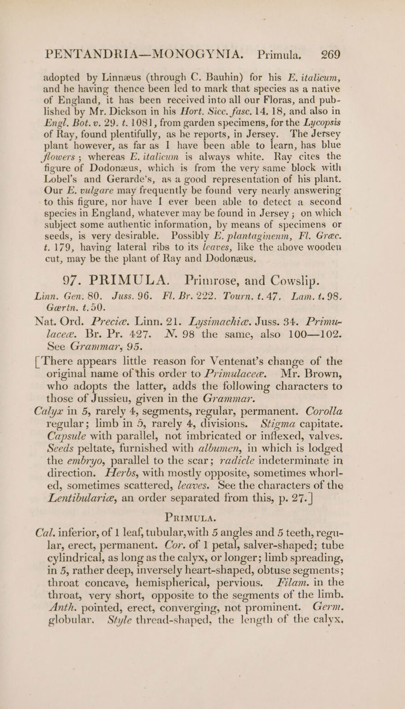 adopted by Linneus (through C. Bauhin) for his E. italicum, and he having thence been led to mark that species as a native of England, it has been received into all our Floras, and pub- lished by Mr. Dickson in his Hort. Sicc. fase. 14. 18, and also in Engl. Bot. v. 29. t. 1081, from garden specimens, for the Lycopsis of Ray, found plentifully, as ke reports, in enn The Jersey plant however, as far as I have been able to learn, has blue Jlowers ; whereas E. italicum is always white. Ray cites the figure of Dodoneus, which is from the very same block with Lobel’s and Gerarde’s, as a good representation of his plant. Our E. vulgare may frequently be found very nearly answering to this figure, nor have I ever been able to detect a second species in England, whatever may be found in Jersey ; on which © subject some authentic information, by means of specimens or seeds, is very desirable. Possibly E. plantaginenm, Fl. Grec. t. 179, having lateral ribs to its leaves, like the above wooden cut, may be the plant of Ray and Dodoneus. 97. PRIMULA. Primrose, and Cowslip. Linn. Gen. 80. Juss. 96. Fl. Br. 222. Tourn. t.47. Lam. t. 98. Gerin. t.50. Nat. Ord. Precza. Linn. 21. Lysimachia. Juss. 34. Primu- lacee. Br. Pr. 427. N. 98 the same, also 100—102. See Grammar, 95. [There appears little reason for Ventenat’s change of the original name of this order to Primulacee. Mr. Brown, who adopts the latter, adds the following characters to those of Jussieu, given in the Grammar. Calyx in 5, rarely 4, segments, regular, permanent. Corolla regular; limb in 5, rarely 4, divisions. Stigma capitate. Capsule with parallel, not imbricated or inflexed, valves. Seeds peltate, furnished with albumen, in which is lodged the embryo, parallel to the scar; radicle indeterminate in direction. Herbs, with mostly opposite, sometimes whorl- ed, sometimes scattered, /eaves. See the characters of the Lentibularig, an order separated from this, p. 27. | PRIMULA. Cal. inferior, of 1 leaf, tubular,with 5 angles and 5 teeth, regu- lar, erect, permanent. Cor. of 1 petal, salver-shaped; tube cylindrical, as long as the calyx, or longer; limb spreading, in 5, rather deep, inversely heart-shaped, obtuse segments; throat concave, hemispherical, pervious. Jam. in the throat, very short, opposite to the segments of the limb. Anth. pointed, erect, converging, not prominent. Germ. globular. Style thread-shaped, the length of the calyx,