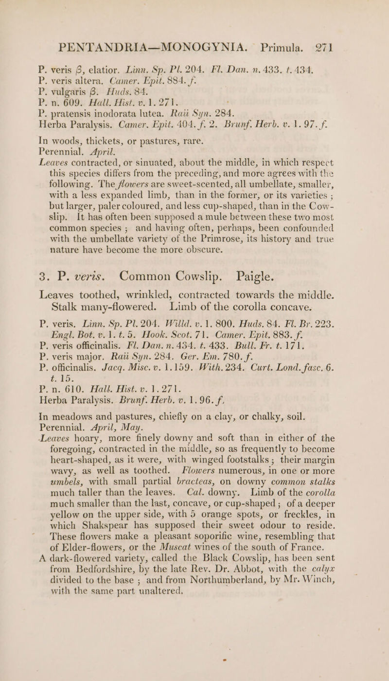 P. veris 8, elatior. Linn. Sp. Pl. 204. Fl. Dan. n. 433. t. 434. P. veris altera. Camer. Epit. 884. f- P. vulgaris 8. Huds. 84. P. n. 609. Hall. Hist. v. 1.271. P. pratensis inodorata lutea. Raw Syn. 284. Herba Paralysis. Camer. Epit. 404. f. 2. Brunf. Herb. v. 1.97. f. In woods, thickets, or pastures, rare. Perennial. April. Leaves contracted, or sinuated, about the middle, in which respect this species differs from the preceding, and more agrees with the following. The flowers are sweet-scented, all umbellate, smaller, with a less expanded limb, than in the former, or its varieties ; but larger, paler coloured, and less cup-shaped, than in the Cow- slip. It has often been supposed a mule between these two most common species ; and having often, perhaps, been confounded with the umbellate variety of the Primrose, its history and true nature have become the more obscure. 3. P. verts. Common Cowslip. Paigle. Leaves toothed, wrinkled, contracted towards the middle. Stalk many-flowered. Limb of the corolla concave. P. veris. Linn. Sp. Pl. 204. Willd. v.1. 800. Huds. 84. Fl. Br. 223. Engl. Bot. v. 1. t.5. Hook. Scot. 71. Camer. Epit. 883. f. P. veris officinalis. Fl. Dan. n. 454. t. 433. Bull. Fr. t.171. P. veris major. Rau Syn. 284. Ger. Em. 780. f. P, officinalis. Jacq. Misc. v. 1.159. With. 234. Curt. Lond. fasc. 6. ee. P.n. 610. Halt. Hist. vy. 1.271. Herba Paralysis. Brunf. Herb. v. 1.96. f. In meadows and pastures, chiefly on a clay, or chalky, soil. Perennial. April, May. Leaves hoary, more finely downy and soft than in either of the foregoing, contracted in the middle, so as frequently to become heart-shaped, as it were, with winged footstalks ; their margin wavy, as well as toothed. Flowers numerous, in one or more umbels, with small partial bracteas, on downy common stalks much taller than the leaves. Cal. downy. Limb of the corolla much smaller than the last, concave, or cup-shaped ; of a deeper yellow on the upper side, with 5 orange spots, or freckles, in which Shakspear has supposed their sweet odour to reside. These flowers make a pleasant soporific wine, resembling that of Elder-flowers, or the Muscat wines of the south of France. A dark-flowered variety, called the Black Cowslip, has been sent from Bedfordshire, by the late Rev. Dr. Abbot, with the calyx divided to the base ; and from Northumberland, by Mr. Winch, with the same part unaltered,