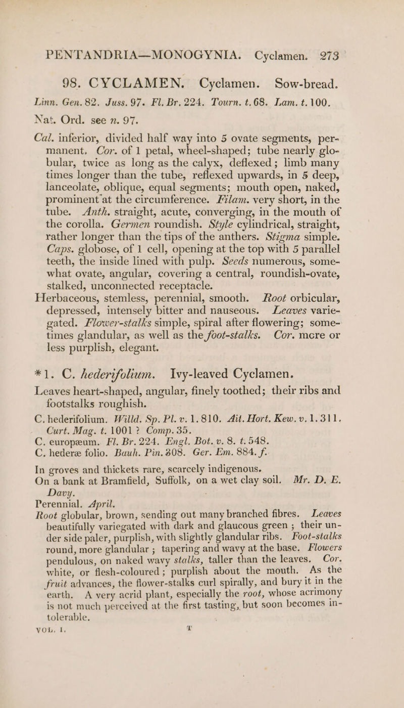 98. CYCLAMEN. Cyclamen. Sow-bread. Linn. Gen. 82. Juss. 97. Fl. Br. 224. Tourn. t.68. Lam. t.100. Nat. Ord. see 7. 97. Cal. inferior, divided half way into 5 ovate segments, per- manent. Cor. of 1 petal, wheel-shaped; tube nearly glo- bular, twice as long as the calyx, deflexed; limb many times longer than the tube, reflexed upwards, in 5 deep, lanceolate, oblique, equal segments; mouth open, naked, prominent at the circumference. Flam. very short, in the tube. Anth. straight, acute, converging, in the mouth of the corolla. Germen roundish. Style cylindrical, straight, rather longer than the tips of the anthers. Stigma simple. Caps. globose, of 1 cell, opening at the top with 5 parallel teeth, the inside lined with pulp. Seeds numerous, some- what ovate, angular, covering a central, roundish-ovate, stalked, unconnected receptacle. Herbaceous, stemless, perennial, smooth. oot orbicular, depressed, intensely bitter and nauseous. Leaves varie- gated. Mower-stalks simple, spiral after flowering; some- times glandular, as well as the foot-stalks. Cor. mcre or less purplish, elegant. *1. C. hederifolium. Ivy-leaved Cyclamen. Leaves heart-shaped, angular, finely toothed; their ribs and footstalks roughish. C. hederifolium. Willd. Sp. Pl. v.1.810. Ait. Hort. Kew.v.1.311. Curt. Mag. t. 1001 ? Comp. 35. C. europeum. Fl. Br. 224. Engl. Bot. v. 8. t.548. C. hedere folio. Buuh. Pin. 308. Ger. Em. 884. f. In groves and thickets rare, scarcely indigenous. On a bank at Bramfield, Suffolk, on a wet clay soil. Mr. D. E. Davy. Perennial. April. Root globular, brown, sending out many branched fibres. Leaves beautifully variegated with dark and glaucous green ; their un- der side paler, purplish, with slightly glandular ribs. Foot-stalks round, more glandular ; tapering and wavy at the base. Flowers pendulous, on naked wavy stalks, taller than the leaves. Cor. white, or flesh-coloured ; purplish about the mouth. As the fruit advances, the flower-stalks curl spirally, and bury it in the earth. A very acrid plant, especially the root, whose acrimony is not much perceived at the first tasting, but soon becomes in- tolerable. VOL, I, L