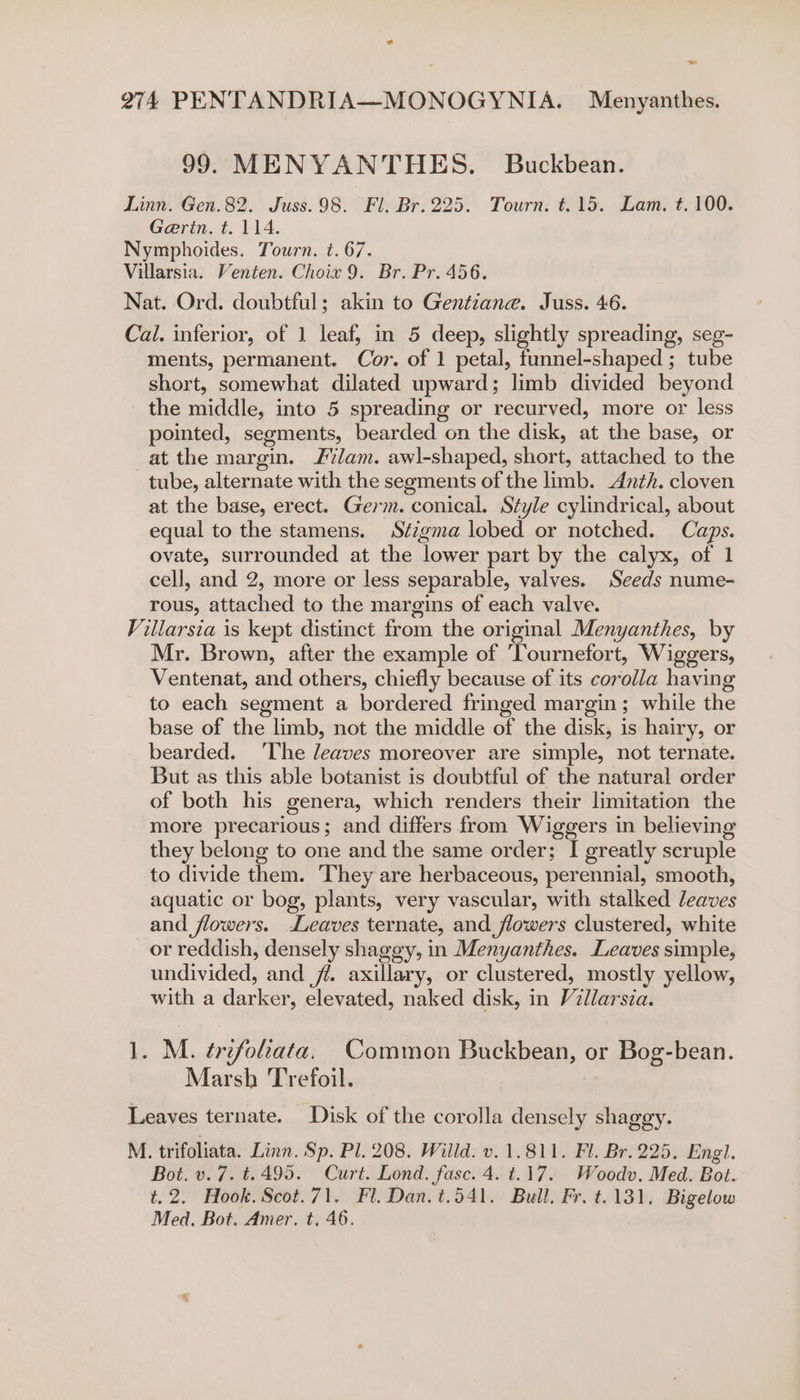 99. MENYANTHES. Buckbean. Linn. Gen.82. Juss.98. Fl. Br. 225. Tourn. t.15. Lam, t. 100. Gerin. t. 114. Nymphoides. Tourn. t. 67. Villarsia. Venten. Choix 9. Br. Pr. 456. Nat. Ord. doubtful; akin to Gentiane. Juss. 46. Cal. inferior, of 1 leaf; in 5 deep, slightly spreading, seg- ments, permanent. Cor. of 1 petal, funnel-shaped ; tube short, somewhat dilated upward; limb divided beyond the middle, into 5 spreading or recurved, more or less pointed, segments, bearded on the disk, at the base, or at the margin. Flam. awl-shaped, short, attached to the tube, alternate with the segments of the limb. Anth. cloven at the base, erect. Germ. conical. Style cylindrical, about equal to the stamens. Stzgma lobed or notched. Caps. ovate, surrounded at the lower part by the calyx, of 1 cell, and 2, more or less separable, valves. Seeds nume- rous, attached to the margins of each valve. Villarsia is kept distinct from the original Menyanthes, by Mr. Brown, after the example of 'Tournefort, Wiggers, Ventenat, and others, chiefly because of its corolla having to each segment a bordered fringed margin; while the base of the limb, not the middle of the disk, is hairy, or bearded. ‘The leaves moreover are simple, not ternate. But as this able botanist is doubtful of the natural order of both his genera, which renders their limitation the more precarious; and differs from Wiggers in believing they belong to one and the same order; I greatly scruple to divide them. They are herbaceous, perennial, smooth, aquatic or bog, plants, very vascular, with stalked Jeaves and flowers. Leaves ternate, and flowers clustered, white or reddish, densely shaggy, in Menyanthes. Leaves simple, undivided, and jf. axillary, or clustered, mostly yellow, with a darker, elevated, naked disk, in Villarsia. 1. M. ¢refoleata. Common Buckbean, or Bog-bean. Marsh Trefoil. Leaves ternate. Disk of the corolla densely shaggy. M. trifoliata. Linn. Sp. Pl. 208. Willd. v. 1.811. Fl. Br. 225, Engl. Bot. v. 7. t.495. Curt. Lond. fasc. 4. t.17. Woodv. Med. Bot. t.2. Hook. Scot.71. Fl. Dan. t.541. Bull, Fr. t.131. Bigelow Med, Bot. Amer. t, 46.