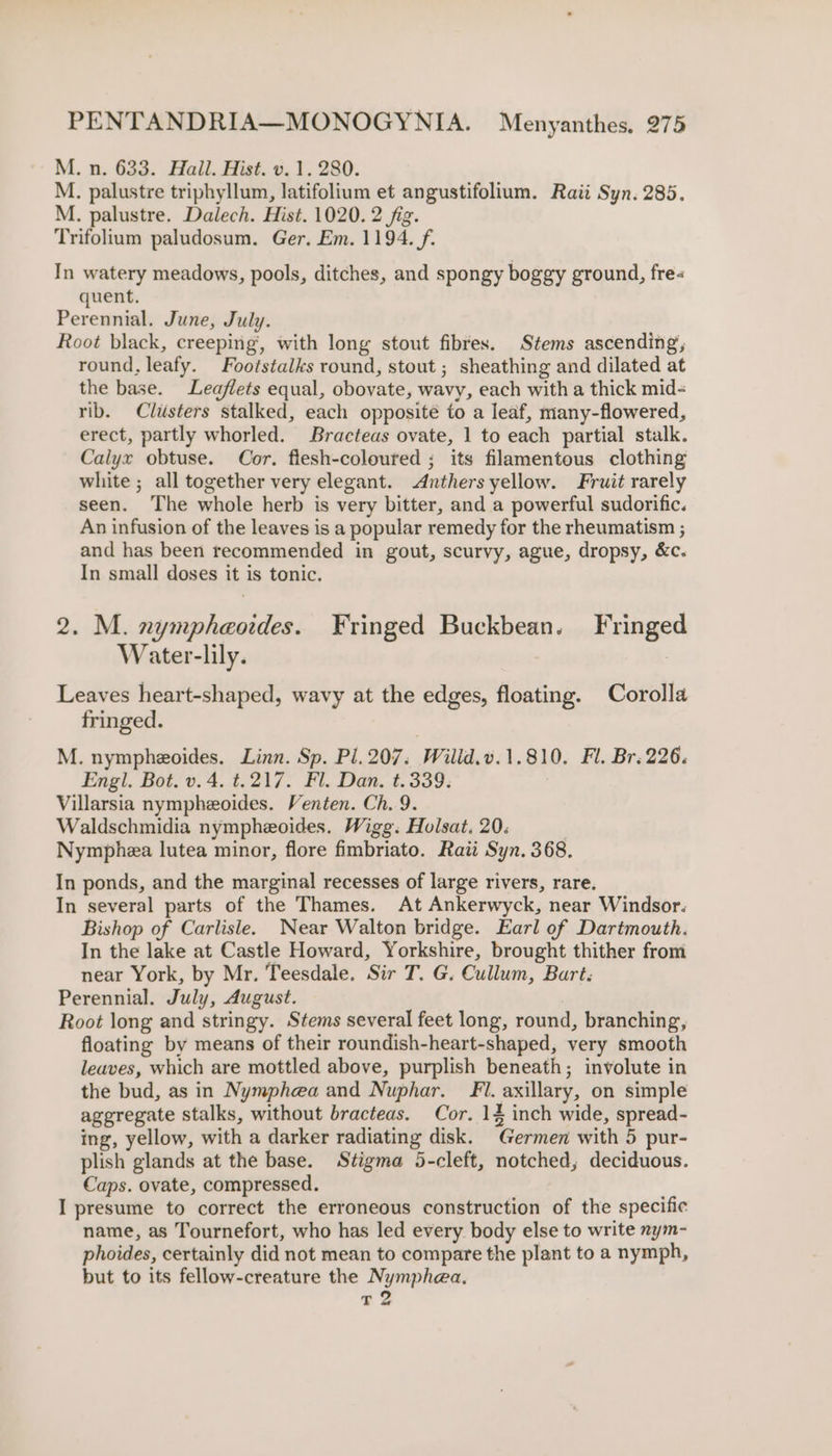 M. n. 633. Hail. Hist. v. 1. 280. M. palustre triphyllum, latifolium et angustifolium. Raii Syn. 285. M. palustre. Dalech. Hist. 1020. 2 fig. Trifolium paludosum. Ger, Em. 1194. f. In watery meadows, pools, ditches, and spongy boggy ground, fre« quent. Perennial. June, July. Root black, creeping’, with long stout fibres. Stems ascending, round, leafy. Footstalks round, stout ; sheathing and dilated at the base. Leaflets equal, obovate, wavy, each with a thick mid- rib. Clusters stalked, each opposite to a leaf, many-flowered, erect, partly whorled. Bracteas ovate, 1 to each partial stalk. Calyx obtuse. Cor. flesh-coloured ; its filamentous clothing white ; all together very elegant. Anthers yellow. Fruit rarely seen. The whole herb is very bitter, and a powerful sudorific. An infusion of the leaves is a popular remedy for the rheumatism ; and has been recommended in gout, scurvy, ague, dropsy, &amp;c. In small doses it is tonic. 2. M. nympheoides. Fringed Buckbean. Fringed Water-lily. : Leaves heart-shaped, wavy at the edges, floating. Corolla fringed. M. nympheoides. Linn. Sp. Pl. 207. Wilid.v.1.810. Fl. Br. 226. Engl. Bot. v. 4. t.217. Fl. Dan. t.339. } Villarsia nympheoides. Venten. Ch. 9. Waldschmidia nympheoides, Wigg. Holsat. 20: Nymphea lutea minor, flore fimbriato. Rati Syn. 368. In ponds, and the marginal recesses of large rivers, rare. In several parts of the Thames. At Ankerwyck, near Windsor. Bishop of Carlisle. Near Walton bridge. Earl of Dartmouth. In the lake at Castle Howard, Yorkshire, brought thither from near York, by Mr. Teesdale. Sir T. G. Cullum, Bart. Perennial. July, August. Root long and stringy. Stems several feet long, round, branching, floating by means of their roundish-heart-shaped, very smooth leaves, which are mottled above, purplish beneath; involute in the bud, as in Nymphea and Nuphar. Fi. axillary, on simple aggregate stalks, without bracteas. Cor. 14 inch wide, spread- ing, yellow, with a darker radiating disk. Germen with 5 pur- plish glands at the base. Stigma 5-cleft, notched, deciduous. Caps. ovate, compressed. I presume to correct the erroneous construction of the specific name, as Tournefort, who has led every body else to write nym- phoides, certainly did not mean to compare the plant to a nymph, but to its fellow-creature the Nymphea. T 2