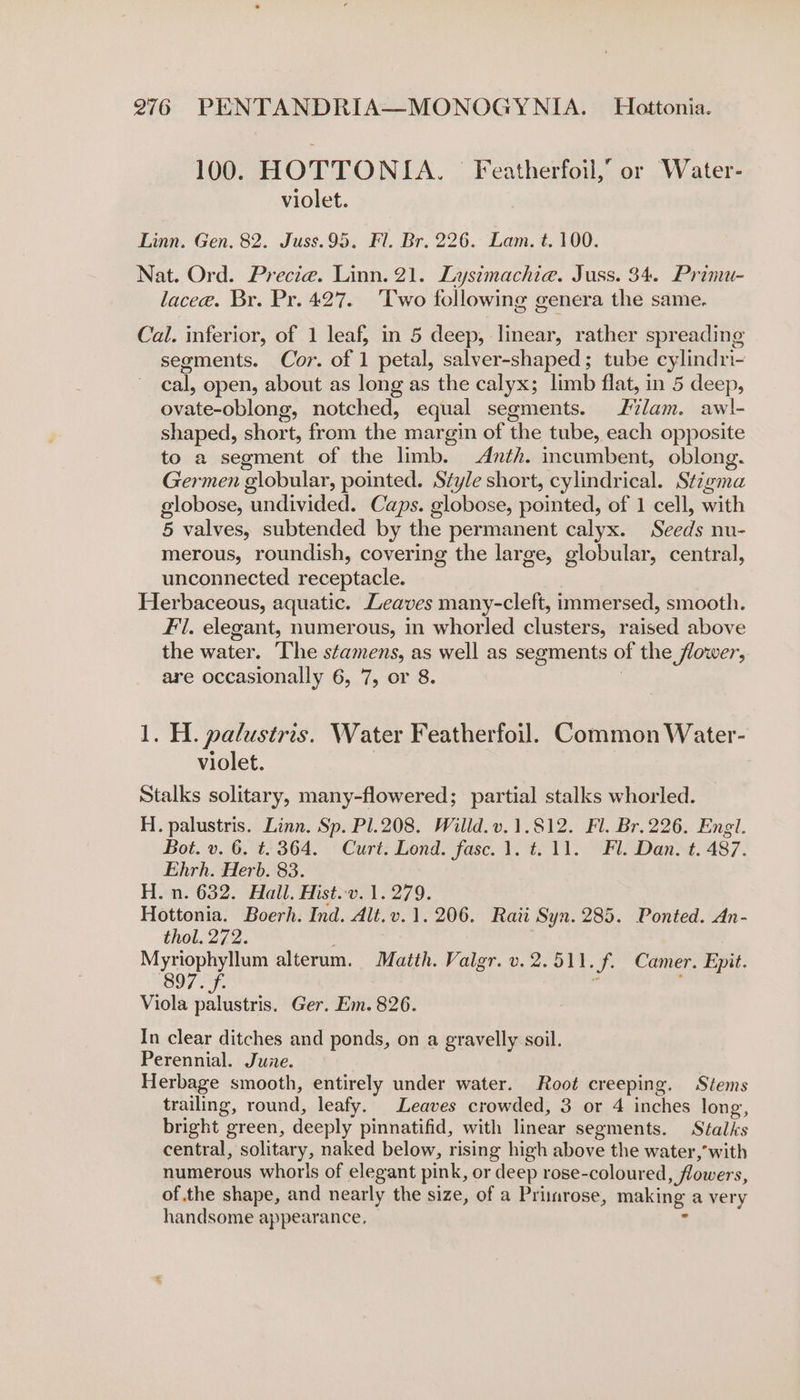 100. HOTTONIA. — Featherfoil,” or Water- violet. Linn. Gen. 82. Juss.95, Fl. Br. 226. Lam. t. 100. Nat. Ord. Precie. Linn. 21. Lysimachia. Juss. 34. Primu- lacee. Br. Pr. 427. ‘Two following genera the same. Cal. inferior, of 1 leaf, in 5 deep, linear, rather spreading segments. Cor. of 1 petal, salver-shaped; tube cylindri- cal, open, about as long as the calyx; limb flat, in 5 deep, ovate-oblong, notched, equal segments. lam. awl- shaped, short, from the margin of the tube, each opposite to a segment of the limb. Anth. incumbent, oblong. Germen globular, pointed. Style short, cylindrical. Stigma globose, undivided. Caps. globose, pointed, of 1 cell, with 5 valves, subtended by the permanent calyx. Seeds nu- merous, roundish, covering the large, globular, central, unconnected receptacle. Herbaceous, aquatic. Leaves many-cleft, immersed, smooth. Fi. elegant, numerous, in whorled clusters, raised above the water. The stamens, as well as segments of the flower, are occasionally 6, 7, or 8. 3 1. H. palustris. Water Featherfoil. Common Water- violet. Stalks solitary, many-flowered; partial stalks whorled. H. palustris. Linn. Sp. Pl.208. Willd.v.1.812. Fl. Br.226. Engl. Bot. v. 6. t. 364. Curt. Lond. fasc. 1. t=. 11. Fl. Dan. t. 487. Ehrh. Herb. 83. H. n. 632. Hall. Hist.v. 1.279. Hottonta. Boerh. Ind. Alt.v.1. 206. Rati Syn. 285. Ponted. An- thol. 272. . Myriophyllum alterum. Matth. Valgr. v. 2.511. f. Camer. Epit. 897. f. _ ; Viola sata Ger. Em. 826. In clear ditches and ponds, on a gravelly soil. Perennial. June. Herbage smooth, entirely under water. Root creeping. Stems trailing, round, leafy. Leaves crowded, 3 or 4 inches long, bright green, deeply pinnatifid, with linear segments. Stalks central, solitary, naked below, rising high above the water,’with numerous whorls of elegant pink, or deep rose-coloured, flowers, ofthe shape, and nearly the size, of a Primrose, making a very handsome appearance. .