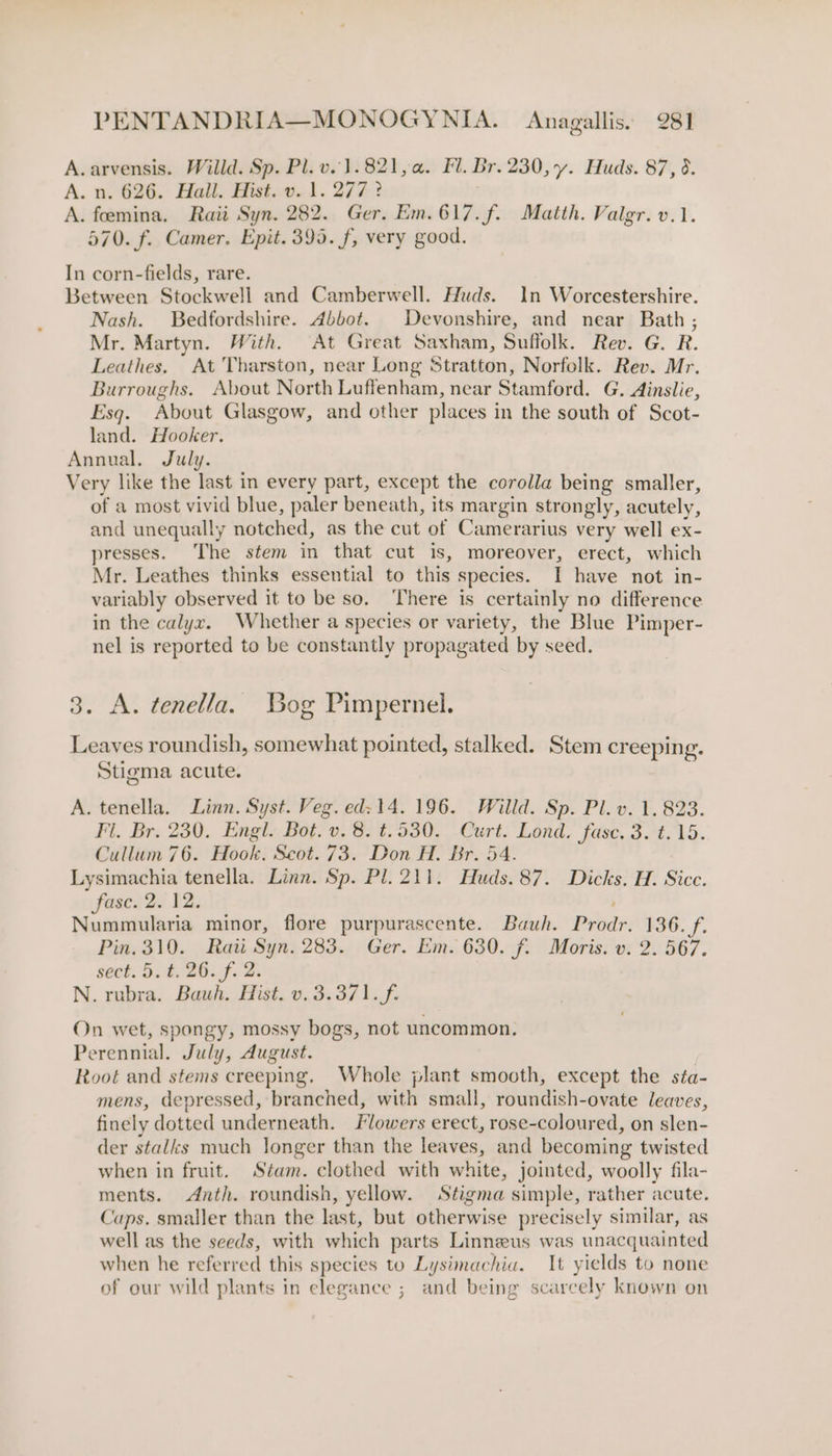 A. arvensis. Willd. Sp. Pl. v. 1.821, a. Fl. Br. 230, y. Huds. 87, 6. A. n. 626. Hall. Hist.0.1. 277? A. foemina. Raii Syn. 282. Ger. Em.617.f. Matth. Valgr.v.1. 570. f. Camer. Epit. 393. f, very good. In corn-fields, rare. Between Stockwell and Camberwell. Huds. In Worcestershire. Nash. Bedfordshire. Abbot. Devonshire, and near Bath; Mr. Martyn. With. At Great Saxham, Suffolk. Rev. G. R. Leathes. At Tharston, near Long Stratton, Norfolk. Rev. Mr. Burroughs. About North Luffenham, near Stamford. G. Ainslie, Esq. About Glasgow, and other places in the south of Scot- land. Hooker. Annual. July. Very like the last in every part, except the corolla being smaller, of a most vivid blue, paler beneath, its margin strongly, acutely, and unequally notched, as the cut of Camerarius very well ex- presses. The stem in that cut is, moreover, erect, which Mr. Leathes thinks essential to this species. I have not in- variably observed it to be so. ‘There is certainly no difference in the calyx. Whether a species or variety, the Blue Pimper- nel is reported to be constantly propagated by seed. 3. A. tenella. Bog Pimpernel. Leaves roundish, somewhat pointed, stalked. Stem creeping. Stigma acute. A. tenella. Linn. Syst. Veg. ed: 14. 196. Willd. Sp. Pl. v. 1. 823. Fl. Br. 230. Engl. Bot. v. 8. t.530. Curt. Lond. fase, 3. t.15. Cullum 76. Hook. Scot. 73. Don H. Br. 54. Lysimachia tenella. Linn. Sp. Pl. 211. Huds. 87. Dicks. H. Sicc. fase. 2. 12. Nummularia minor, flore purpurascente. Bauh. Prodr. 136. Pin. 310. Raii Syn. 283. Ger. Em. 630. f. Moris. v. 2. 567. sect. 5.t. 26.f. 2. N. rubra. Bawh. Hist. v. 3.371... On wet, spongy, mossy bogs, not uncommon. Perennial. July, August. Root and stems creeping. Whole plant smooth, except the sta- mens, depressed, branched, with small, roundish-ovate leaves, finely dotted underneath. Flowers erect, rose-coloured, on slen- der stalks much longer than the leaves, and becoming twisted when in fruit. Stam. clothed with white, jointed, woolly fila- ments. Anth. roundish, yellow. Stigma simple, rather acute. ‘aps. smaller than the last, but otherwise precisely similar, as well as the seeds, with which parts Linneus was unacquainted when he referred this species to Lysimachia. It yields to none of our wild plants in elegance ; and being scarcely known on