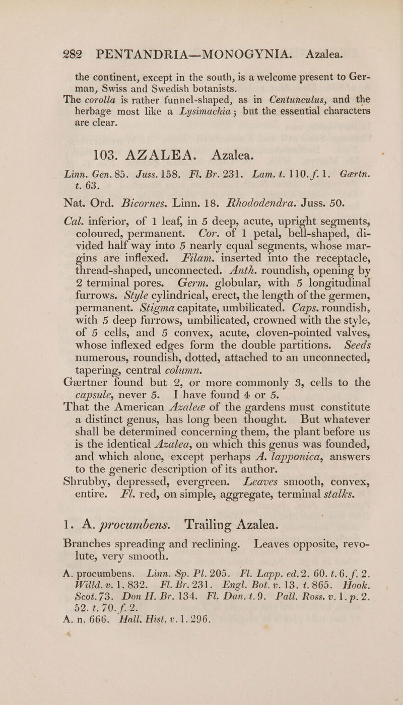 the continent, except in the south, is a welcome present to Ger- man, Swiss and Swedish botanists. The corolla is rather funnel-shaped, as in Centunculus, and the herbage most like a Lysimachia; but the essential characters are clear. 103. AZALEA. Azalea. Linn, Gen. 85. Juss.158, Fl. Br. 231. Lam. t.110.f.1. Gaertn. t. 63. Nat. Ord. Bicornes. Linn. 18. Rhododendra. Juss. 50. Cal. inferior, of 1 leaf; in 5 deep, acute, upright segments, coloured, permanent. Cor. of 1 petal, bell-shaped, di- vided half way into 5 nearly equal segments, whose mar- gins are inflexed. 2%lam. inserted into the receptacle, thread-shaped, unconnected. Anth. roundish, opening by 2 terminal pores. Germ. globular, with 5 longitudinal furrows. Style cylindrical, erect, the length of the germen, permanent. Sézgma capitate, umbilicated. Caps. roundish, with 5 deep furrows, umbilicated, crowned with the style, of 5 cells, and 5 convex, acute, cloven-pointed valves, whose inflexed edges form the double partitions. Seeds numerous, Founeke dotted, attached to an unconnected, tapering, central column. Geertner found but 2, or more commonly 3, cells to the capsule, never 5. I have found 4 or 5. That the American Azalee of the gardens must constitute a distinct genus, has long been thought. But whatever shall be determined concerning them, the plant before us is the identical Azalea, on which this genus was founded, and which alone, except perhaps A. ‘lapponica, answers to the generic description of its author. Shrubby, depressed, evergreen. Leaves smooth, convex, entire. /. red, on simple, aggregate, terminal stalks. 1. A. procumbens. Trailing Azalea. Branches spreading and reclining. Leaves opposite, revo- lute, very smooth. A. procumbens. Linn. Sp. Pl. 205. Fl. Lapp. ed.2. 60. t.6. f. 2. Willd. v. 1.832. Fl. Br.231. Engl. Bot. v.13. ¢t.865. Hook. Scot.73. Don H. Br. 134. Fl. Dan. t.9. Pall. Ross. v.1. p.2. 52. ti £0; F221 A.n. 666. Hall. Hist, v. 1.296.