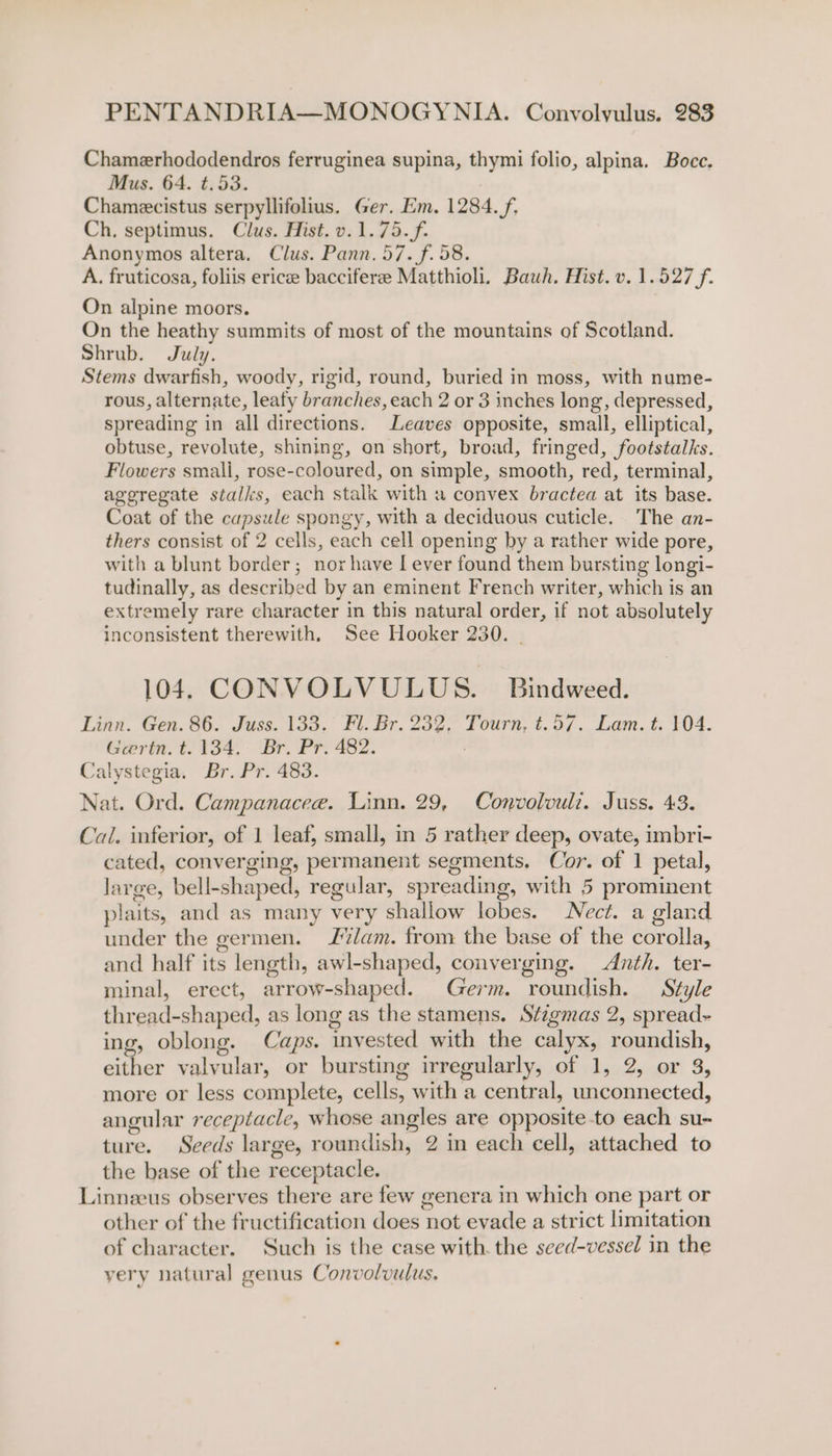 Chamerhododendros ferruginea supina, thymi folio, alpina. Bocc. Mus. 64. t.53. 7 Chamecistus serpyllifolius. Ger. Em. 1284. f. Ch. septimus. Clus. Hist. v.1.75.f. Anonymos altera, Clus. Pann. 57. f. 58. A. fruticosa, foliis ericee bacciferee Matthioli. Bauwh. Hist. v. 1.527 f. On alpine moors. On the heathy summits of most of the mountains of Scotland. Shrub. July. Stems dwarfish, woody, rigid, round, buried in moss, with nume- rous, alternate, leafy branches, each 2 or 3 inches long, depressed, spreading in all directions. Leaves opposite, small, elliptical, obtuse, revolute, shining, on short, broad, fringed, footstalks. Flowers smali, rose-coloured, on simple, smooth, red, terminal, ageregate stalks, each stalk with a convex bractea at its base. Coat of the capsule spongy, with a deciduous cuticle. The an- thers consist of 2 cells, each cell opening by a rather wide pore, with a blunt border; nor have [ ever found them bursting longi- tudinally, as described by an eminent French writer, which is an extremely rare character in this natural order, if not absolutely inconsistent therewith. See Hooker 230. - 104. CONVOLVULUS. Bindweed. Linn. Gen. 86. Juss. 133. Fl. Br. 232, Tourn, t.57. Lam. t. 104. Gerin. t. 134. Br. Pr. 482. Calystegia. Br. Pr. 483. Nat. Ord. Campanacee. Linn. 29, Convolwvuli. Juss. 43. Cai. inferior, of 1 leaf, small, in 5 rather deep, ovate, imbri- cated, converging, permanent segments, Cor. of 1 petal, large, bell-shaped, regular, spreading, with 5 prominent plaits, and as many very shallow lobes. Nect. a gland under the germen. lam. from the base of the corolla, and half its length, awl-shaped, converging. Anth. ter- minal, erect, arrow-shaped. Germ. roundish. Style thread-shaped, as long as the stamens. Stzgmas 2, spread ing, oblong. Caps. invested with the calyx, roundish, either valvular, or bursting irregularly, of 1, 2, or 3, more or less complete, cells, with a central, unconnected, angular receptacle, whose angles are opposite to each su- ture. Seeds large, roundish, 2 in each cell, attached to the base of the receptacle. Linneeus observes there are few genera in which one part or other of the fructification does not evade a strict limitation of character. Such is the case with. the seed-vessel in the yery natural genus Convolvulus.