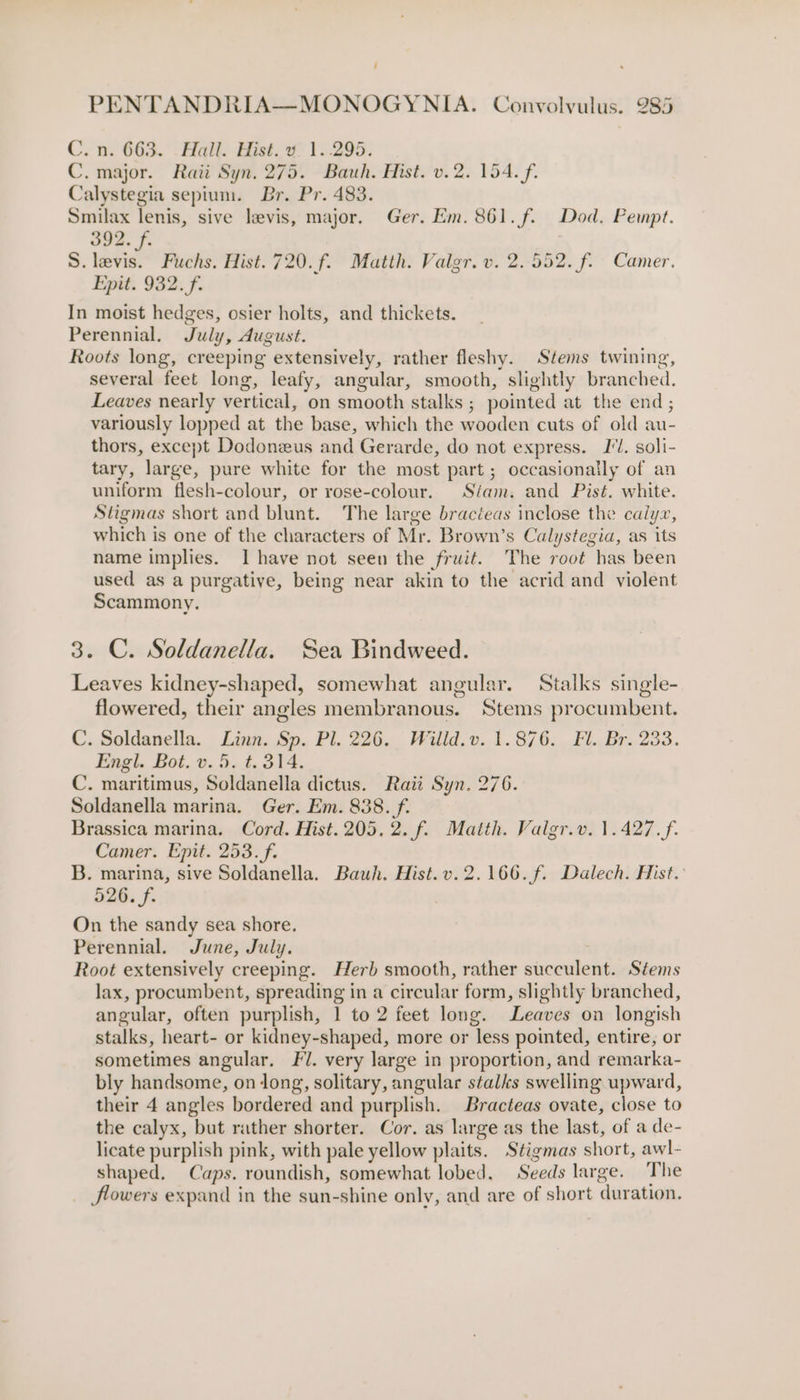 C. n. 663. .Hall. Hist. vy: 1..295. C. major. Raii Syn. 275. Bauh. Hist. v.2. 154. f. Calystegia sepium. Br. Pr. 483. Smilax lenis, sive levis, major. Ger. Em. 861. f. Dod. Pempt. 392. f. S. levis. Fuchs. Hist. 720.f. Matth. Vaigr. v. 2.552. f. Camer. Epit. 932. f. In moist hedges, osier holts, and thickets. Perennial, July, August. Roots long, creeping extensively, rather fleshy. Stems twining, several feet long, leafy, angular, smooth, slightly branched. Leaves nearly vertical, on smooth stalks ; pointed at the end; variously lopped at the base, which the wooden cuts of old au- thors, except Dodoneus and Gerarde, do not express. I'l. soli- tary, large, pure white for the most part; occasionally of an uniform flesh-colour, or rose-colour. Stam. and Pist. white. Stigmas short and blunt. The large bracteas inclose the calyz, which is one of the characters of Mr. Brown’s Calystegia, as its name implies. I have not seen the fruit. The root has been used as a purgative, being near akin to the acrid and violent Scammony. 3. C. Soldanella. Sea Bindweed. Leaves kidney-shaped, somewhat angular. Stalks single- flowered, their angles membranous. Stems procumbent. C. Soldanella. Linn. Sp. Pl. 226. Wilid.v. 1.876. Fl. Br. 233. Engl. Bot. v. 5. t. 314. C. maritimus, Soldanella dictus. Raii Syn. 276. Soldanella marina. Ger. Em. 838. f. Brassica marina. Cord. Hist. 205, 2. f. Matth. Valgr.v. 1.427.f. Camer. Epit. 253. f. B. marina, sive Soldanella. Bauwh. Hist.v.2.166.f. Dalech. Hist. 526. f. | On the sandy sea shore. Perennial. June, July. Root extensively creeping. Herb smooth, rather succulent. Stems lax, procumbent, spreading in a circular form, slightly branched, angular, often purplish, 1 to 2 feet long. Leaves on longish stalks, heart- or kidney-shaped, more or less pointed, entire, or sometimes angular, Fl. very large in proportion, and remarka- bly handsome, on long, solitary, angular stalks swelling upward, their 4 angles bordered and purplish. Bracteas ovate, close to the calyx, but rather shorter. Cor. as large as the last, of a de- licate purplish pink, with pale yellow plaits. Stigmas short, awl- shaped. Caps. roundish, somewhat lobed. Seeds large. The flowers expand in the sun-shine only, and are of short duration.