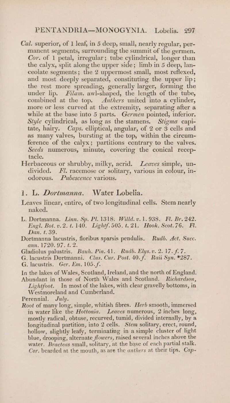 Cal. superior, of 1 leaf, in 5 deep, small, nearly regular, per- manent segments, surrounding the summit of the germen. Cor. of 1 petal, irregular; tube cylindrical, longer than the calyx, split along the upper side; limb in 5 deep, lan- ceolate segments; the 2 uppermost small, most reflexed, and most deeply separated, constituting the upper lip; the rest more spreading, generally larger, forming the under lip. Z%/am. awl-shaped, the length of the tube, combined at the top. Anthers united into a cylinder, more or less curved at the extremity, separating after a while at the base into 5 parts. Germen pointed, inferior. Style cylindrical, as long as the stamens. Stigma capi- tate, hairy. Caps. elliptical, angular, of 2 or 3 cells and as many valves, bursting at the top, within the circum- ference of the calyx; partitions ccntrary to the valves. Seeds numerous, minute, covering the conical recep- tacle. Herbaceous or shrubby, milky, acrid. Leaves simple, un- divided. #7. racemose or solitary, various in colour, in- odorous. Pubescence various. 1. L. Dortmanna. Water Lobelia. Leaves linear, entire, of two longitudinal cells. Stem nearly naked. | L. Dortmanna. Linn. Sp. Pl. 1318. Willd. v.1.938. Fl. Br. 242. Engl. Bot.v.2.t.140. Lightf.505. t.21. Hook. Scot.76. Fi. Dan, t. 39. Dortmanna lacustris, floribus sparsis pendulis. Rudb. Act. Suec. ann. 1720. 97. t. 2. Gladiolus palustris. Bauh. Pin.41. Rudb. Elys.v. 2.17. f.7. G. lacustris Dertmanni. Clus. Cur. Post. 40. f. Rati Syn. *287. G. lacustris. Ger. Em. 105.f. In the lakes of Wales, Scotland, Ireland, and the north of England. Abundant in those of North Wales and Scotland. Richardson, Lightfoot. In most of the lakes, with clear gravelly bottoms, in Westmoreland and Cumberland. Perennial. July. Root of many long, simple, whitish fibres. Herb smooth, immersed in water like the Hottonia. Leaves numerous, 2 inches long, mostly radical, obtuse, recurved, tumid, divided internally, by a longitudinal partition, into 2 cells. Stem solitary, erect, round, hollow, slightly leafy, terminatmg in a simple cluster of light blue, drooping, alternate, flowers, raised several inches above the water. Bracteas small, solitary, at the base of each partial stalk. Cor. bearded at the mouth, as are the anthers at their tips. Cap-
