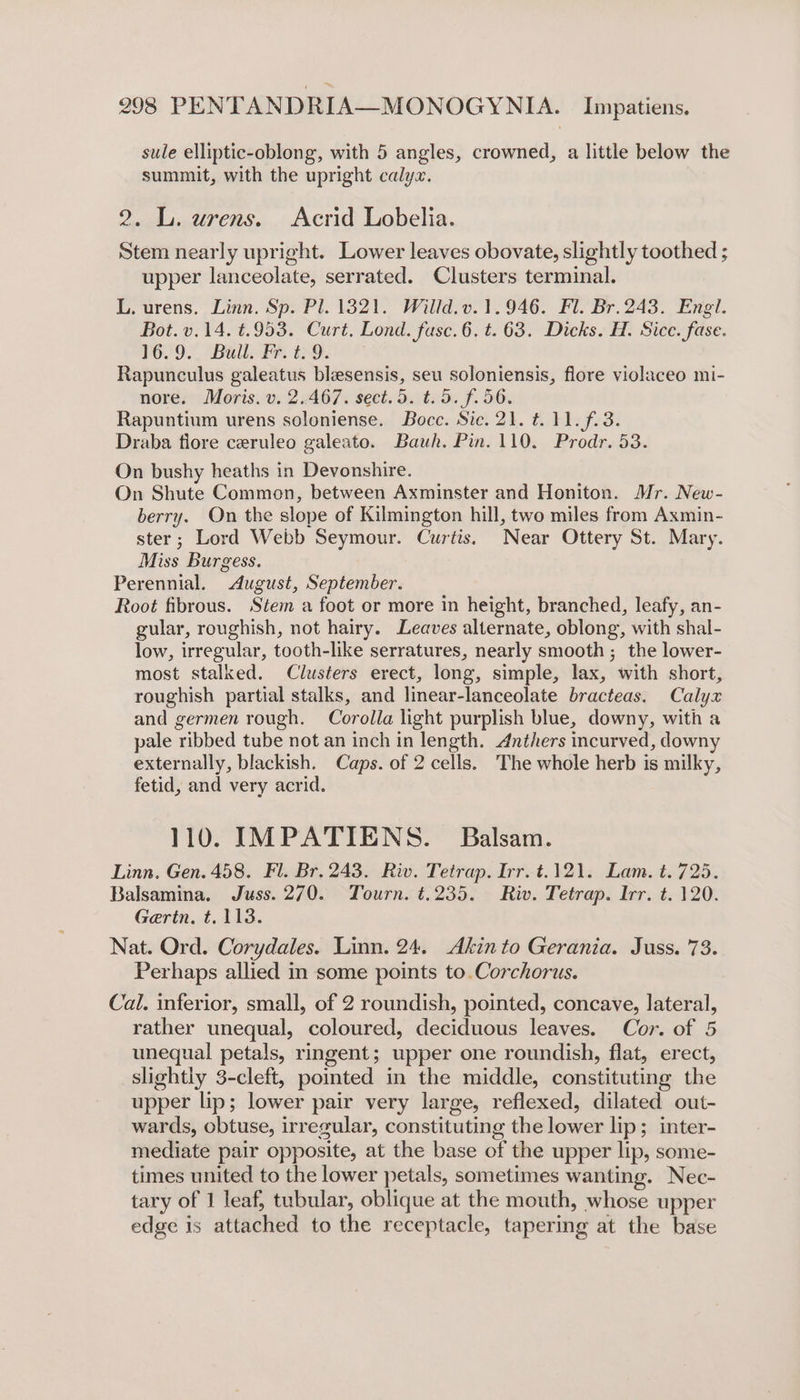 sule elliptic-oblong, with 5 angles, crowned, a little below the summit, with the upright calyx. 9. L. urens. Acrid Lobelia. Stem nearly upright. Lower leaves obovate, slightly toothed ; upper lanceolate, serrated. Clusters terminal. L. urens. Linn. Sp. Pl. 1321. Willd.v.1.946. Fl. Br. 243. Engl. Bot. v.14. ¢.953. Curt. Lond. fusc.6. t. 63. Dicks. H. Sice. fase. 16.9. Bull. Fr. t.9. Rapunculus galeatus blesensis, seu soloniensis, flore violaceo mi- nore. Moris. v. 2.467. sect. 5. t.5. f.56. Rapuntium urens soloniense. Boce. Sic. 21. t. 11. f.3. Draba flore ceruleo galeato. Bauh. Pin. 110. Prodr. 53. On bushy heaths in Devonshire. On Shute Common, between Axminster and Honiton. Mr. New- berry. On the slope of Kilmington hill, two miles from Axmin- ster; Lord Webb Seymour. Curtis. Near Ottery St. Mary. Miss Burgess. Perennial. August, September. Root fibrous. Stem a foot or more in height, branched, leafy, an- gular, roughish, not hairy. Leaves alternate, oblong, with shal- low, irregular, tooth-like serratures, nearly smooth ; the lower- most stalked. Clusters erect, long, simple, lax, with short, roughish partial stalks, and linear-lanceolate bracteas. Calyx and germen rough. Corolla light purplish blue, downy, with a pale ribbed tube not an inch in length. Anthers incurved, downy externally, blackish. Caps. of 2 cells. ‘The whole herb is milky, fetid, and very acrid. 110. IMPATIENS. Balsam. Linn. Gen. 458. Fl. Br. 243. Riv. Tetrap. Irr. t.121. Lam. t. 725. Balsamina. Juss. 270. Tourn. t.235. Riv. Tetrap. Irr. t. 120. Gerin, t. 113. Nat. Ord. Corydales. Linn. 24. Akin to Gerania. Juss. 73. Perhaps allied in some points to.Corchorus. Cal. inferior, small, of 2 roundish, pointed, concave, lateral, rather unequal, coloured, deciduous leaves. Cor. of 5 unequal petals, ringent; upper one roundish, flat, erect, slightly 3-cleft, pointed in the middle, constituting the upper lip; lower pair very large, reflexed, dilated out- wards, obtuse, irregular, constituting the lower lip; inter- mediate pair opposite, at the base of the upper lip, some- times united to the lower petals, sometimes wanting. Nec- tary of 1 leaf, tubular, oblique at the mouth, whose upper edge is attached to the receptacle, tapering at the base