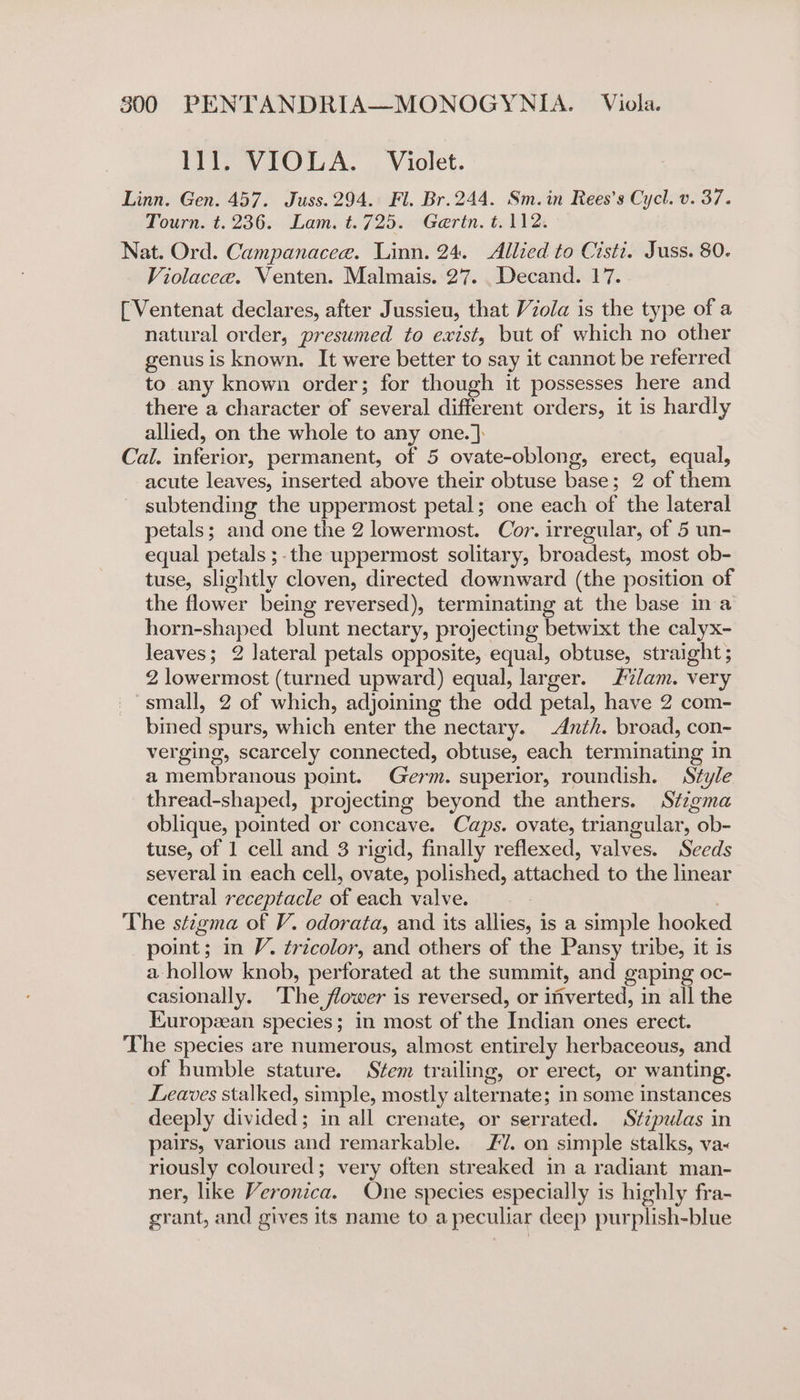 Ill. VIOLA. Violet. Linn. Gen. 457. Juss.294. Fl. Br.244. Sm. in Rees’s Cycl. v. 37. Tourn. t.236. Lam. t.725. Gertn. t. 112. Nat. Ord. Campanacee. Linn. 24. Allied to Cisti. Juss. 80. Violacee. Venten. Malmais. 27. .Decand. 17. [Ventenat declares, after Jussieu, that Viola is the type of a natural order, presumed to exist, but of which no other genus is known. It were better to say it cannot be referred to any known order; for though it possesses here and there a character of several different orders, it is hardly allied, on the whole to any one.]: Cal. inferior, permanent, of 5 ovate-oblong, erect, equal, acute leaves, inserted above their obtuse base; 2 of them subtending the uppermost petal; one each of the lateral petals; and one the 2 lowermost. Cor. irregular, of 5 un- equal petals ;-the uppermost solitary, broadest, most ob- tuse, slightly cloven, directed downward (the position of the flower being reversed), terminating at the base in a horn-shaped blunt nectary, projecting betwixt the calyx- leaves; 2 lateral petals opposite, equal, obtuse, straight ; 2 lowermost (turned upward) equal, larger. L%/am. very small, 2 of which, adjoining the odd petal, have 2 com- bined spurs, which enter the nectary. -Anth. broad, con- verging, scarcely connected, obtuse, each terminating in a membranous point. Germ. superior, roundish. Style thread-shaped, projecting beyond the anthers. Stzgma oblique, pointed or concave. Caps. ovate, triangular, ob- tuse, of 1 cell and 3 rigid, finally reflexed, valves. Seeds several in each cell, ovate, polished, attached to the linear central receptacle of each valve. | The stzgma of V. odorata, and its allies, is a simple hooke point; in V. tricolor, and others of the Pansy tribe, it is a hollow knob, perforated at the summit, and gaping oc- casionally. ‘The flower is reversed, or inverted, in all the European species; in most of the Indian ones erect. The species are numerous, almost entirely herbaceous, and of humble stature. Stem trailing, or erect, or wanting. Leaves stalked, simple, mostly alternate; in some instances deeply divided; in all crenate, or serrated. Stzpulas in pairs, various and remarkable. £7. on simple stalks, va&lt; riously coloured; very often streaked in a radiant man- ner, like Veronica. One species especially is highly fra- grant, and gives its name to a peculiar deep purplish-blue