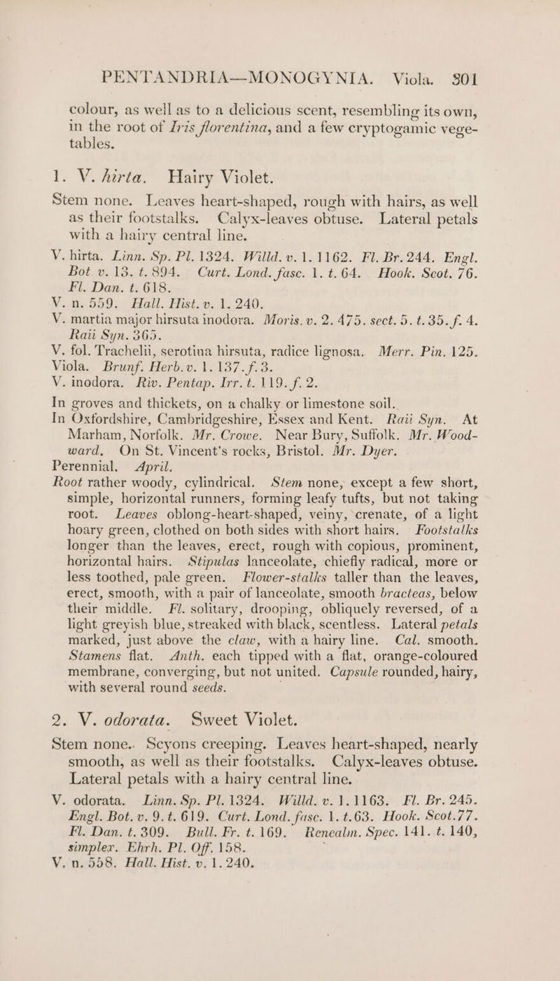 colour, as well as to a delicious scent, resembling its own, in the root of Zris florentina, and a rae cryptogamic vege- tables. 1. V. Atrta. Hairy Violet. Stem none. Leaves heart-shaped, rough with hairs, as well as their footstalks. Calyx-leaves obtuse. Lateral petals with a hairy central line. V. hirta. Linn, Sp. Pl. 1324. Willd. v.1.1162. Fl. Br. 244. Engl. Bot. v. 13. t. 894. Curt. Lond. fase. 1. t.64. Hook, Scot. 76. Fl. Dan. t. 618. V.0559... Ball. Hist.» 1 240. V. martia major hirsuta inodora. Moris. v. 2.475. sect.5.t.35.f. 4. Raii Syn. 365. V. fol. Trachelii, serotina hirsuta, radice lignosa. Merr. Pin. 125. Viola. Brunf. Herb.v. 1.137. f.3. V. inodora. Riv. Pentap. Irr.t. 119. f. 2. In groves and thickets, on a chalky or limestone soil. In Oxfordshire, Cambridgeshire, Essex and Kent. Rai: Syn. At Marham, Norfolk. Mr. Crowe. Near Bury, Suffolk. Mr. Wood- ward, On St. Vincent’s rocks, Bristol. Mr. Dyer. Perennial. April. Root rather woody, cylindrical. Stem none, except a few short, simple, horizontal runners, forming leafy ‘tufts, but not taking root. Leaves oblong- heart. shaped, veiny, crenate, of a light hoary green, clothed on both sides with short hairs. Footstalks longer than the leaves, erect, rough with copious, prominent, horizontal hairs. Stipulas lanceolate, chiefly radical, more or less toothed, pale green. Flower-stalks taller than the leaves, erect, smooth, with a pair of lanceolate, smooth bracteas, below their middle. Fl. solitary, drooping, obliquely reversed, of a light greyish blue, streaked with black, scentless. Lateral petals marked, just above the claw, with a hairy line. Cal. smooth. Stamens flat. Anth. each tipped with a flat, orange-coloured membrane, converging, but not united. Capsule rounded, hairy, with several round seeds. 2. V. odorata. Sweet Violet. Stem none.. Scyons creeping. Leaves heart-shaped, nearly smooth, as well as their footstalks. Calyx-leaves obtuse. Lateral petals with a hairy central line. V. odorata. Linn. Sp. Pl. 1324. Willd. v. 1.1163. Fl. Br. 245. Engl. Bot. v. 9.t.619. Curt. Lond. fase. 1. t.63. Hook. Scot.77. Fi. “Dan, t.309. Bull. Fr. t..169. Renealin. Spec. 141. t. 140, simpler. Ehrh. Pl. Off. 158. V.n. 558. Hall. Hist. v. 1.240.