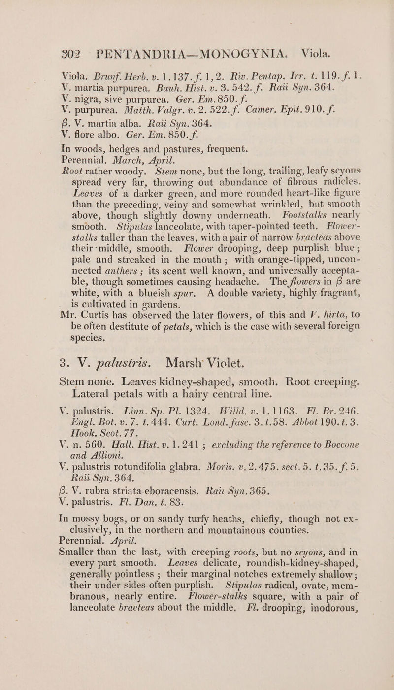 Viola. Brunf. Herb. v. 1.137. f.1,2. Riv. Pentap. Irr. t. 119. f. 1. V. martia purpurea. Bauh. Hist. v. 3.542. f. Ratt Syn. 364. V. nigra, sive purpurea. Ger. Em. 850. f- V. purpurea. Matth. Valgr. v. 2.522. f. Camer. Epit. 910. f. B. V. martia alba. Ratt Syn. 364. V. flore albo. Ger. Em. 850. _f. In woods, hedges and pastures, frequent. Perennial. March, April. Root rather woody. Stenrnone, but the long, trailing, leafy scyous spread very far, throwing out abundance of fibrous radicles. Leaves of a darker green, and more rounded heart-like figure than the preceding, veiny and somewhat wrinkled, but smooth above, though slightly downy underneath. Footstalks nearly smooth. Stipulas lanceolate, with taper-pointed teeth. Flower- stalks taller than the leaves, with a pair of narrow bracteas above their middle, smooth. Flower drooping, deep purplish blue ; pale and streaked in the mouth; with orange-tipped, uncon- nected anthers ; its scent well known, and universally accepta- ble, though sometimes causing headache. The flowers in B are white, with a blueish spur. A double variety, highly fragrant, is cultivated in gardens. Mr. Curtis has observed the later flowers, of this and V. hirta, to be often destitute of petals, which is the case with several foreign species. 3. V. palustris. Marsh Violet. Stem none. Leaves kidney-shaped, smooth. Root creeping. Lateral petals with a hairy central line. V. palustris. Linn. Sp. Pl. 1324. Willd. v. 1.1163. Fl. Br. 246. Engl. Bot. v. 7. t.444. Curt. Lond. fuse. 3.t.58. Abbot 190.t. 3. Hook. Scot.77. V.n. 560. Hall. Hist.v.1.241 ; excluding the reference to Boccone and Alliont. V. palustris rotundifolia glabra. Moris. v. 2.475. sect. 5. t.35. f. 5. Rau Syn. 364, @. V. rubra striata-eboracensis. Rai: Syn. 365. V. palustris. Fl. Dan, t. 83. In mossy bogs, or on sandy turfy heaths, chiefly, though not ex- clusively, in the northern and mountainous counties. Perennial. April. Smaller than the last, with creeping roots, but no scyons, and in every part smooth. Leaves delicate, roundish-kidney-shaped, generally pointless ; their marginal notches extremely shallow ; their under sides often purplish. Stipulas radical, ovate, mem- branous, nearly entire. Flower-stalks square, with a pair of lanceolate bracteas about the middle, Fl. drooping, inodorous,