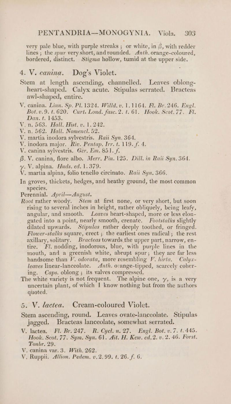 very pale blue, with purple streaks ; or white, in 6, with redder lines ; the spur very short, and rounded, Anth. orange-coloured, bordered, distinct. Stigma hollow, tumid at the upper side. 4. V. eanina. Dog's Violet. Stem at length ascending, channelled. Leaves oblong- heart-shaped. Calyx acute. Stipulas serrated. Bracteas awl-shaped, entire. V. canina. Linn. Sp. Pl. 1324. Willd. v. 1.1164. Fl. Br. 246. Engl. Bot.v.9. t.620. Curt. Lond. fase. 2. t.61. Hook. Scot.77. Fl. Dan. t. 1453. V.n. 563. Hall. Hist. v. 1.242. V.n. 562. Hall. Nomenel. 52. V. martia inodora sylvestris. Rati Syn. 364. V. inodora major. Riv. Pentap. Irr. t. 119. f. 4. V. canina sylvestris. Ger. Em. 851. f. 6. V. canina, flore albo. Merr. Pin. 125. Dill. in Rau Syn. 364. y. V. alpina. Huds. ed. 1.379. V. martia alpina, folio tenello circinato. Rati Syn. 366. In groves, thickets, hedges, and heathy ground, the most common species. Perennial. April—August. Root rather woody. Stem at first none, or very short, but soon rising to several inches in height, rather obliquely, being leafy, angular, and smooth. Leaves heart-shaped, more or less elon- gated into a point, nearly smooth, crenate. Footstalks slightly dilated upwards. Stipulas rather deeply toothed, or fringed. Flower-stalks square, erect ; the earliest ones radical; the rest axillary, solitary. Bracteas towards the upper part, narrow, en- tire. Fl. nodding, inodorous, blue, with purple lines in the mouth, and a greenish white, abrupt spur; they are far less handsome than V. odorata, more resembling V. hirta. Calyx- leaves linear-lanceolate. Anth. orange-tipped, scarcely coher- ing. Caps. oblong ; its valves compressed. The white variety is not frequent. The alpine one, y, is a very uncertain plant, of which I know nothing but from the authors quoted. 5. V. lactea. Cream-coloured Violet. Stem ascending, round. Leaves ovate-ianceolate. Stipulas jagged. Bracteas lanceolate, somewhat serrated. V. lactea. Fl. Br.247. R. Cycl.n. 27. Engl. Bot. v.7. t. 445. Hook. Scot.77. Sym, Syn. 61. Ait. H. Kew. ed.2. v. 2.46. Forst. Tonbr. 29. V. canina var. 3. With. 262. ; V. Ruppi. Allion. Pedem. v.2,99. t, 26. f. 6.