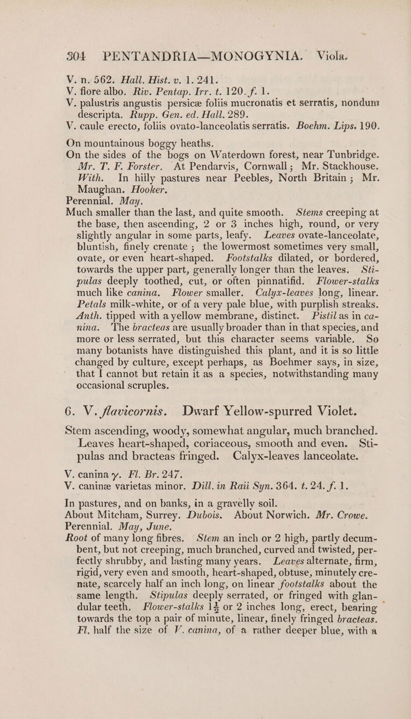 V. n. 562. Hall. Hist. v. 1.241. V. flore albo. Riv. Pentap. Irr. ¢. 120. f. 1. V. palustris angustis persice foliis mucronatis et serratis, nondum descripta. Rupp. Gen. ed. Hall. 289. V. caule erecto, foliis ovato-lanceolatis serratis. Boehm. Lips. 190. On mountainous boggy heaths. On the sides of the bogs on Waterdown forest, near Tunbridge. Mr. T. F. Forster. At Pendarvis, Cornwall; Mr. Stackhouse. With. In hiily pastures near Peebles, North Britain; Mr. Maughan. Hooker. Perennial. May. 3 Much smaller than the last, and quite smooth. Stems creeping at the base, then ascending, 2 or 3 inches high, round, or very slightly angular in some parts, leafy. Leaves ovate-lanceolate, bluntish, finely crenate ; the lowermost sometimes very small, ovate, or even heart-shaped. ootstalks dilated, or bordered, towards the upper part, generally longer than the leaves. Stéi- pulas deeply toothed, cut, or often pimnatifid. Flower-stalks much like canina. Flower smaller. Calyx-leaves long, linear. Petals milk-white, or of a very pale blue, with purplish streaks. Anth. tipped with ayellow membrane, distinct. Pistil as in ca- nina. The bracteas are usually broader than in that species, and more or less serrated, but this character seems variable. So many botanists have distinguished this plant, and it is so little changed by culture, except perhaps, as Boehmer says, in size, that [ cannot but retain it as a species, notwithstanding many occasional scruples. 6. V. flavicornis. Dwarf Yellow-spurred Violet. Stem ascending, woody, somewhat angular, much branched. Leaves heart-shaped, coriaceous, smooth and even. Sti- pulas and bracteas fringed. Calyx-leaves lanceolate. V. caninay. Fl. Br. 247. V. canine varietas minor. Dill. in Raii Syn. 364. t. 24. f. 1. In pastures, and on banks, in a gravelly soil. About Mitcham, Surrey. Dubois. About Norwich. Mr. Crowe. Perennial. May, June. Root of many long fibres. Stem an inch or 2 high, partly decum- bent, but not creeping, much branched, curved and twisted, per- fectly shrubby, and lasting many years. Leaves alternate, firm, rigid, very even and smooth, heart-shaped, obtuse, minutely cre- nate, scarcely half an inch long, on linear footstalks about the same length. Stipulas deeply serrated, or fringed with glan- dular teeth, Flower-stalks 1$ or 2 inches long, erect, bearing : towards the top a pair of minute, linear, finely fringed bracteas. Fl, half the size of V’. canina, of a rather deeper blue, with a