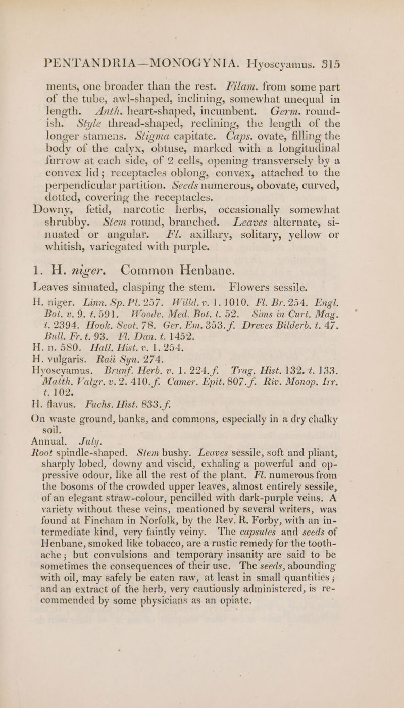 ments, one broader than the rest. Z’%Jam. from some part of the tube, awl-shaped, inclining, somewhat unequal in length. Anth. heart-shaped, incumbent. Germ. round- ish. Style thread-shaped, reclining, the length of the longer stamens. Stigma capitate. Ca aps. ovate, » filling the body of the calyx, “obtuse, marked with a longitudinal furrow at each side, of 2 cells, opening transversely by a convex lid; receptacles oblong, convex, attached to the perpendicular partition. Seeds 1 numerous, obovate, curved, dotted, covering the receptacles. Downy, fetid, narcotic herbs, occasionally somewhat shrubby. Stem round, branched. Leaves alternate, si- nuated or angular. £7. axillary, solitary, yellow or whitish, variegated with purple. 1. H. ager. Common Henbane. Leaves sinuated, clasping the stem. Flowers sessile. H. niger. Linn. Sp. Pl. 257. Willd. v.1.1010,. Fl. Br. 254. Engl. Bot. v. 9. t=.591. Woodv. Med. Bot. t. 52. Sims in Curt. Mag. t. 2394. Hook. Scot. 78. Ger. Em. 353. f. Dreves Bilderb. t. 47. Bull. Fr.t. 93. Fl. Dan. t. 1452. H.n. 580. Hall. Hist. v. 1.254. H. vulgaris. Raii Syn. 274. Hyoscyamus. Brunf. Herb. v. 1.224. f. Trag. Hist. 132. ¢. 133. Matth, Vaigr. v.2. 410. f. Camer. Epit. 807.f. Riv. Monop. Irr. t. 102. H. flavus. Fuchs. Hist. 833. f. On waste ground, banks, and commons, especially in a dry chalky soil. Annual. July. Root spindle-shaped. Stem bushy. Leaves sessile, soft and pliant, sharply lobed, downy and viscid, exhaling a powerful and op- pressive odour, like all the rest of the plant. Fl. numerous from the bosoms of the crowded upper leaves, almost entirely sessile, of an elegant straw-colour, pencilled with dark- purple veins. A variety without these veins, meationed by several writers, was found at Fincham in Norfolk, by the Rev, R. Forby, with an in- termediate kind, very faintly veiny. The capsules and seeds of Henbane, smoked like tobacco, are a rustic remedy for the tooth- ache; but convulsions and temporary insanity are said to be sometimes the consequences of their use. The seeds, abounding with oil, may safely be eaten raw, at least in small quantities ; and an extract of the herb, very cautiously administered, is re- commended by some physicians as an opiate,