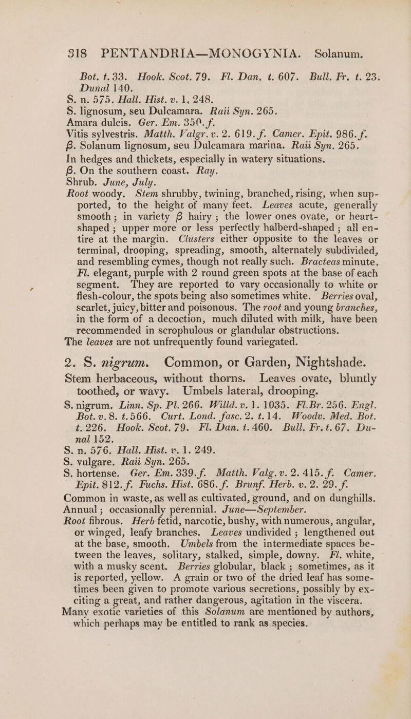 Bot. t.33. Hook. Scot.79. Fl. Dan. t. 607. Bull. Fr. t. 23: — Dunal 140. S. n. 575. Hall. Hist. v. 1, 248. S. lignosum, seu Dulcamara. Raii Syn. 265. Amara dulcis. Ger. Em. 350. f. Vitis sylvestris. Matth. Valgr.v. 2. 619. f. Camer. Epit. 986. f. B. Solanum lignosum, seu Dulcamara marina. Rati Syn. 265. In hedges and thickets, especially in watery situations. f. On the southern coast. Ray. Shrub. June, July. Root woody. Stem shrubby, twining, branched, rising, when sup- ported, to the height of many feet. Leaves acute, generally smooth ; in variety 6 hairy ; the lower ones ovate, or heart- shaped ; upper more or less perfectly halberd- shaped ; all en- tire at the margin. Clusters either opposite to the leaves or terminal, drooping, spreading, smooth, alternately subdivided, and resembling cymes, though not really such. Bracteas minute. Fi. elegant, purple with 2 round green spots at the base of each segment. They are reported to vary occasionally to white or flesh-colour, the spots being also sometimes white. Berries oval, scarlet, juicy, bitter and poisonous. The root and young branches, in the form of a decoction, much diluted with milk, have been recommended in scrophulous or glandular obstructions. The leaves are not unfrequently found variegated. 2. S. z~grum. Common, or Garden, Nightshade. Stem herbaceous, without thorns. Leaves ovate, bluntly toothed, or wavy. Umbels lateral, drooping. S. nigrum. Linn. Sp. Pl. 266. Willd. v. 1.1035. Fl.Br. 256. Engl. Bot. v. 8. t.566. Curt. Lond. fasc.2. t.14. Woodv. Med. Bot. t.226. Hook. Scot.79. Fl. Dan. t.460. Bull, Fr.t.67. Du- nal 152. S.n. 576. Hall. Hist. v. 1. 249. S. vulgare. Raw Syn. 265. S. hortense. Ger. Em. 339.f. Matth. Valg.v. 2.415. f. Camer. Epit. 812. f. Fuchs. Hist. 686. f. Brunf. Herb. v. 2. 29. f. Common in waste, as well as cultivated, ground, and on dunghills. Annual; occasionally perennial. June—September. Root fibrous. Herb fetid, narcotic, bushy, with numerous, angular, or winged, leafy branches. Leaves undivided ; lengthened out at the base, smooth. Umbels from the intermediate spaces be- tween the leaves, solitary, stalked, simple, downy. FU. white, with a musky scent. Berries globular, black ; sometimes, as it is reported, yellow. A grain or two of the dried leaf has some- times been given to promote various secretions, possibly by ex- citing a great, and rather dangerous, agitation in the viscera. Many exotic varieties of this Solanum are mentioned by authors, which perhaps may be entitled to rank as species.