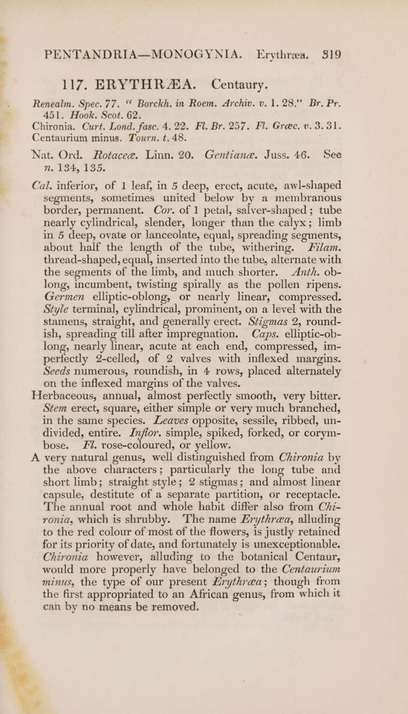 117. ERYTHRAA. Centaury. 451. Hook. Scot. 62. n. 134, 135. segments, sometimes united below by a membranous border, permanent. Cor. of 1 petal, salver-shaped ; tube nearly cylindrical, slender, longer than the calyx; limb in 5 deep, ovate or lanceolate, equal, spreading segments, about half the length of the tube, withering. Flam. thread-shaped, sa inserted into the tube, alternate with the segments of the limb, and much shorter. Anth. ob- long, incumbent, twisting spirally as the pollen ripens. Germen elliptic-oblong, or nearly linear, compressed. Style terminal, cylindrical, prominent, on a level with the stamens, straight, and generally erect. Stigmas 2, round- ish, spreading till after impregnation. Caps. elliptic-ob- long, nearly linear, acute at each end, compressed, im- perfectly 2-celled, of 2 valves with inflexed margins. Seeds numerous, roundish, in 4 rows, placed alternately on the inflexed margins of the valves. A Stem erect, square, either simple or very much branched, in the same species. Leaves opposite, sessile, ribbed, un- divided, entire. Inflor. simple, spiked, forked, or corym- bose. £1. rose-coloured, or yellow. very natural genus, well distinguished from Chzronia by the above characters; particularly the long tube and short limb; straight style; 2 stigmas; and almost linear capsule, destitute of a separate partition, or receptacle. The annual root and whole habit differ also from Chz- ronia, which is shrubby. The name Erythrea, alluding to the red colour of most of the flowers, is justly retained for its priority of date, and fortunately is unexceptionable. Chironia however, alluding to the botanical Centaur, would more properly have belonged to the Centaurium minus, the type of our present Lrythrea; though from the first appropriated to an African genus, from which it can by no means be removed,