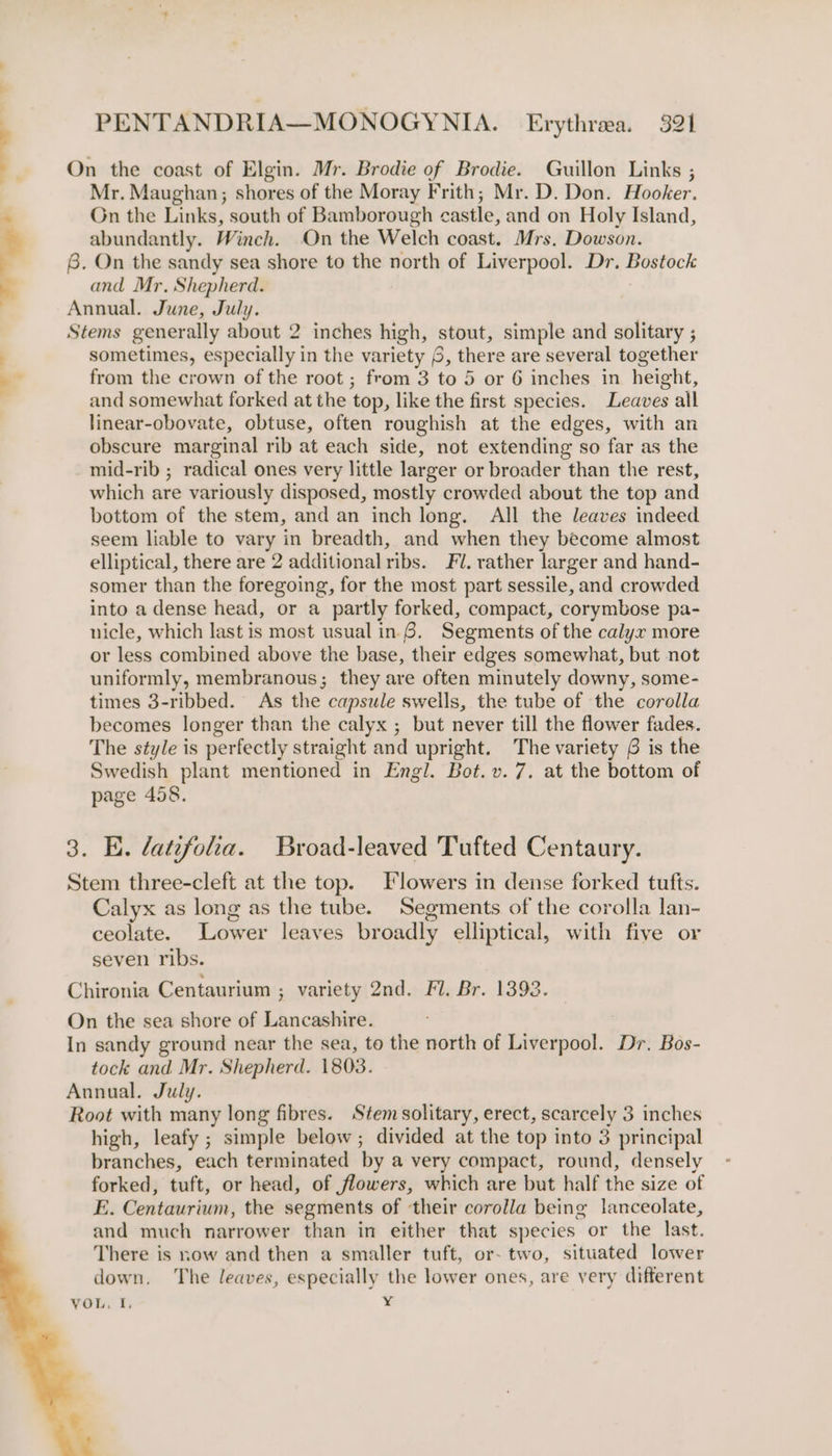On the coast of Elgin. Mr. Brodie of Brodie. Guillon Links ; Mr. Maughan; shores of the Moray Frith; Mr. D. Don. Hooker. On the Links, south of Bamborough castle, and on Holy Island, abundantly. Winch. On the Welch coast. Mrs, Dowson. 6. On the sandy sea shore to the north of Liverpool. Dr. Bostock and Mr. Shepherd. Annual. June, July. | Stems generally about 2 inches high, stout, simple and solitary ; sometimes, especially in the variety 6, there are several together from the crown of the root ; from 3 to 5 or 6 inches in height, and somewhat forked at the top, like the first species. Leaves all linear-obovate, obtuse, often roughish at the edges, with an obscure marginal rib at each side, not extending so far as the mid-rib ; radical ones very little larger or broader than the rest, which are variously disposed, mostly crowded about the top and bottom of the stem, and an inch long. All the leaves indeed seem liable to vary in breadth, and when they become almost elliptical, there are 2 additional ribs. Fl. rather larger and hand- somer than the foregoing, for the most part sessile, and crowded into a dense head, or a partly forked, compact, corymbose pa- nicle, which last is most usual in.6. Segments of the calyx more or less combined above the base, their edges somewhat, but not uniformly, membranous; they are often minutely downy, some- times 3-ribbed. As the capsule swells, the tube of the corolla becomes longer than the calyx ; but never till the flower fades. The style is perfectly straight and upright. The variety 6 is the Swedish plant mentioned in Engl. Bot. v. 7. at the bottom of page 458. 3. E. latifolia. Broad-leaved Tufted Centaury. Stem three-cleft at the top. Flowers in dense forked tufts. Calyx as long as the tube. Segments of the corolla lan- ceolate. Lower leaves broadly elliptical, with five or seven ribs. Chironia Centaurium ; variety 2nd. Fl. Br. 1393. On the sea shore of Lancashire. In sandy ground near the sea, to the north of Liverpool. Dr. Bos- tock and Mr. Shepherd. 1803. Annual. July. Root with many long fibres. Stem solitary, erect, scarcely 3 inches high, leafy ; simple below; divided at the top into 3 principal branches, each terminated by a very compact, round, densely forked, tuft, or head, of flowers, which are but half the size of E. Centaurium, the segments of their corolla being lanceolate, and much narrower than in either that species or the last. There is now and then a smaller tuft, or- two, situated lower down. ‘The leaves, especially the lower ones, are very different VOL, I. ¥ ‘