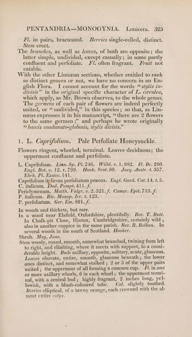 Fil. in pairs, bracteated. Berries single-celled, distinct. Stem erect. | The branches, as well as leaves, of both are opposite; the latter simple, undivided, except casually; in some partly confluent and perfoliate. #7. often fragrant. Fruzt not eatable. With the other Linnean sections, whether entitled to rank as distinct genera or not, we have no concern in an En- glish Flora. I cannot account for the words “ stylzs zn- divisis” in the original specific character of L. cerulea, which apply, as Mr. Brown observes, to the whole genus. The germens of each pair of flowers are indeed perfectly united, or “undivided,” in this species; so that, as Lin- nzeus expresses it in his manuscript, * there are 2 flowers to the same germen ;” and perhaps he wrote originally **baccis coadunato-globosis, stylis divisis.” 1. L. Caprifolium. Pale Perfoliate Honeysuckle. Flowers ringent, whorled, terminal. Leaves deciduous; the uppermost confluent and perfoliate. L. Caprifolium. Linn. Sp. Pl. 246. Willd. v. 1.982. Fl. Br. 260. Engl. Bot. v. 12. t.799. Hook. Scot.80. Jacq. Austr. t. 357. Ehrh. Pl. Exsicc. 141. | Caprifolium itslicum perfoliatum precox. Engl. Gard. Cat. 14. t.9. C. italicum. Dod. Pempt. 411. f. Periclymenum. Matth. Valgr. v. 2.321. f. Camer. Epit. 713. f- P. italicum. Riv. Monop. Irr. t. 123. P. perfoliatum. Ger, Em. 891. f. In woods and thickets, but rare. In a wood near Elsfield, Oxfordshire, plentifully. Rev. T. Butt. In Chalk-pit Close, Hinton, Cambridgeshire, certainly wild ; also in another coppice in the same parish. Rev. R. Relhan. In several woods in the south of Scotland, Hooker. Shrub. May, June. ag, Stem woody, round, smooth, somewhat branched, twining from left to right, and climbing, where it meets with support, to a const- derable height. Buds axillary, opposite, solitary, acute, glaucous. Leaves obovate, entire, smooth, glaucous beneath ; the lower ones distinct, and somewhat stalked ; 2 or 3 of the upper pairs united ; the uppermost of all forming a concave cup. 1. in one or more axillary whorls, 6 in each whorl; the uppermost term1- nal, with a central bud; highly fragrant, 2 inches long, yel- lowish, with a blush-coloured tube. Cal. slightly toothed. Berries elliptical, of a tawny orange, each crowned with the al- most entire calyx.