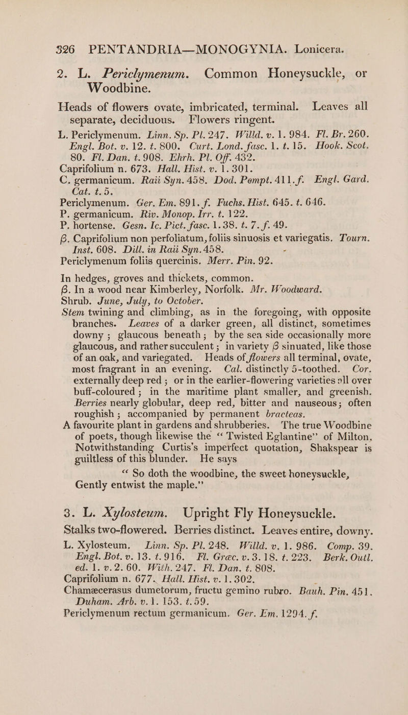 2. L. Pertclymenum. Common Honeysuckle, or Woodbine. Heads of flowers ovate, imbricated, terminal. Leaves all separate, deciduous. [lowers ringent. L. Periclymenum. Linn. Sp. Pl. 247. Willd. v. 1.984. Fl. Br. 260. Engl. Bot. v.12. t. 800. Curt. Lond. fase. 1. t.15. Hook. Scot. 80. Fl. Dan. t.908. Ehrh. Pl. Off. 432. Caprifolium n. 673. Hall. Hist. v. 1.301. C. germanicum. Raii Syn. 458. Dod. Pempt.411.f. Engl. Gard. Cat. t.5. Periclymenum. Ger. Em. 891. f. Fuchs. Hist. 645. t. 646. P. germanicum. Riv. Monop. Irr. t. 122. P. hortense. Gesn. Ic. Pict. fasc. 1.38. t. 7. f. 49. @. Caprifolium non perfoliatum, foliis sinuosis et variegatis. Tourn. Inst. 608. Dill. in Raw Syn. 458. Periclymenum foliis quercinis. Merr. Pin. 92. In hedges, groves and thickets, common. 6. In a wood near Kimberley, Norfolk. Mr. Woodward. Shrub. June, July, to October. Stem twining and climbing, as in the foregoing, with opposite branches. Leaves of a darker green, all distinct, sometimes downy ; glaucous beneath; by the sea side occasionally more glaucous, and rather succulent ; in variety 6 sinuated, like those of an. oak, and variegated. Heads of flowers all terminal, ovate, most fragrant in an evening. Cal. distinctly 5-toothed. Cor. externally deep red ; or in the earlier-flowering varieties all over buff-coloured ; in the maritime plant smaller, and greenish. Berries nearly globular, deep red, bitter and nauseous; often roughish ; accompanied by permanent bracteas. A favourite plant in gardens and shrubberies. The true Woodbine of poets, though likewise the ‘“‘ Twisted Eglantine’’ of Milton. Notwithstanding Curtis's imperfect quotation, Shakspear is guiltless of this blunder. He says “« So doth the woodbine, the sweet honeysuckle, Gently entwist the maple.” 3. L. Xylosteum. Upright Fly Honeysuckle. Stalks two-flowered. Berries distinct. Leaves entire, downy. L. Xylosteum. Linn. Sp. Pl. 248. Willd. v. 1. 986. Comp. 39. Engl. Bot. v.13. t.916. Fl. Grec. v.3.18. t. 223. Berk. Outl. ed. 1. v.2.60. With. 247. Fl. Dan. t. 808. Caprifolium n. 677. Hall. Hist. v. 1.302. ? Chamecerasus dumetorum, fructu gemino rubro. Bauh. Pin. 451. Duham. Arb. v.\. 153. t.59. Periclymenum rectum germanicum. Ger. Em. 1294. f.