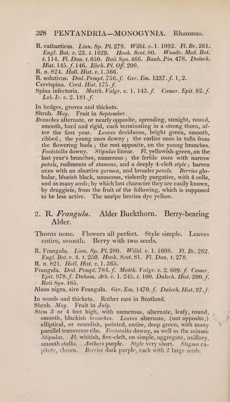 R. catharticus. Linn. Sp. Pl. 279. Willd. v.1. 1092. Fl. Br. 261. Engl. Bot. v. 23. t.1629. Hook. Scot.80. Woodv. Med. Bot. t.114. Fl. Dan. t.850. Raii Syn. 466. Bauh..Pin.478. Dalech. Hist. 145. f.146. Ehrh. Pl. Off. 200. R. n. 824. Hall. Hist. v. 1.366. R. solutivus. Dod. Pempt. 756. f. Ger. Em. 1337. f. 1, 2. Cervispina. Cord. Hist. 175. f. Spina infectoria. Matth. Valgr. v. 1. 143. f. Camer. Epit. 82. f. Lob. Ic. v.22. V8B1.f. In hedges, groves and thickets. Shrub. May. Fruit in September. Branches alternate, or nearly opposite, spreading, straight, round, smooth, hard and rigid, each terminating in a strong thorn, af- ter the first year. Leaves deciduous, bright green, smooth, ribbed; the young ones downy ; the earlier ones in tufts from the flowering buds ; the rest opposite, on the young branches. Footstalks downy. Stipulas linear. Fl. yellowish-green, on the last year's branches, numerous ; the fertile ones with narrow petals, rudiments of stamens, and a deeply 4-cleft style ; barren ones with an abortive germen, and broader petals. Berries glo- bular, blueish black, nauseous, violently purgative, with 4 cells, and as many seeds ; by which last character they are easily known, by druggists, from the fruit of the following, which is supposed to be less active. ‘The unripe berries dye yellow. 2k Frangula. Alder Buckthorn. Berry-bearing Alder. Thorns none. Flowers all perfect. Style simple. Leaves entire, smooth. Berry with two seeds. R, Frangula. Linn. Sp. Pl.280. Willd. v. 1.1098. Fl. Br. 262. Engl. Bot.v. 4. ¢. 250. Hook. Scot.81. Fl. Dan, t. 278. R.n. 821. Hall. Hist. v. 1.365. : Frangula. Dod. Pempt. 784. f. Matth. Valgr. v. 2. 609. f. Camer. Epit. 978. f. Duham. Arb. v. 1.245. t. 100. Dalech. Hist. 200. f. Raiit Syn. 465. Alnus nigra, sive Frangula. Ger. Em. 1470. f. Dalech. Hist. 97. f. In woods and thickets. Rather rare in Scotland. Shrub. May. Fruit in July. Stem 3 or 4 feet high, with numerous, alternate, leafy, round, , smooth, blackish branches. Leaves alternate, (not opposite,) — elliptical, or roundish, pointed, entire, deep green, with many parallel transverse ribs. Footstalks downy, as well as the minute Stipulas. Fl. whitish, five-cleft, on simple, aggregate, axillary, smooth stalks. Anthers purple. Style very short. Stigma ca- pitate, cloven, Berries dark purple, each with 2 large seeds.