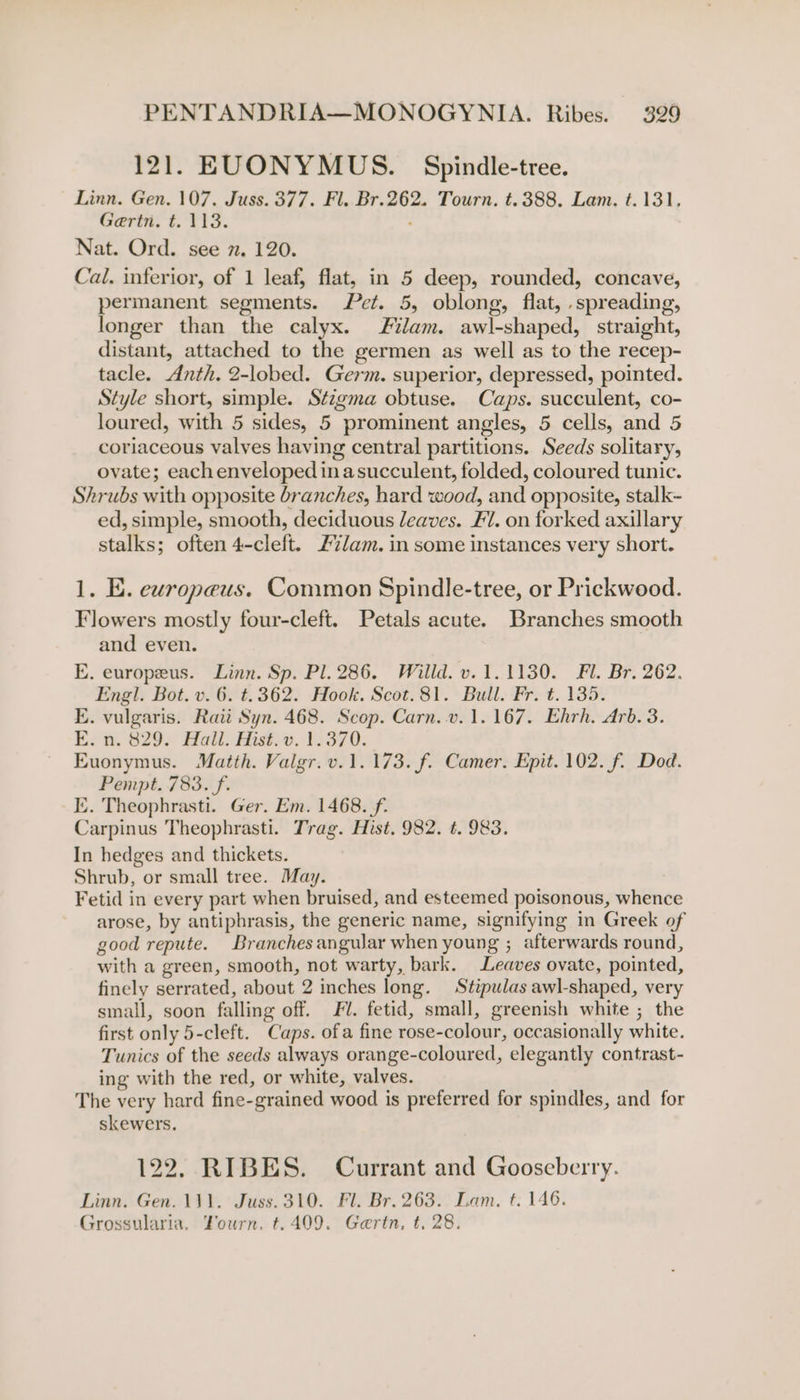 121. EUONYMUS. Spindle-tree. Linn. Gen. 107. Juss. 377. Fl. Br.262. Tourn. t.388. Lam. t.131. Gertn. t. 118. . Nat. Ord. see 7. 120. Cal. inferior, of 1 leaf, flat, in 5 deep, rounded, concave, permanent segments. Pet. 5, oblong, flat, .spreading, longer than the calyx. Flam. awl-shaped, straight, distant, attached to the germen as well as to the recep- tacle. Anth. 2-lobed. Germ. superior, depressed, pointed. Style short, simple. Stzgma obtuse. Caps. succulent, co- loured, with 5 sides, 5 prominent angles, 5 cells, and 5 coriaceous valves having central partitions. Seeds solitary, ovate; each enveloped in asucculent, folded, coloured tunic. Shrubs with opposite branches, hard wood, and opposite, stalk- ed, simple, smooth, deciduous leaves. Fl. on forked axillary stalks; often 4-cleft. £7/am. in some instances very short. 1. E. europeus. Common Spindle-tree, or Prickwood. Flowers mostly four-cleft. Petals acute. Branches smooth and even. E. europeus. Linn. Sp. Pl. 286. Willd. v. 1.1130. Fl. Br. 262. Engl. Bot. v. 6. t.362. Hook. Scot.81. Bull. Fr. t. 135. E. vulgaris. Raii Syn. 468. Scop. Carn..v. 1.167. Ehrh. Arb. 3. Esa. 829. Hatt, Hise-e. 12370. Euonymus. Matth. Valgr.v.1.173. f. Camer. Epit. 102. f. Dod. Pempt. 783. f. KE. Theophrasti. Ger. Em. 1468. f. Carpinus Theophrasti. Trag. Hist. 982. t. 983. In hedges and thickets. Shrub, or small tree. May. Fetid in every part when bruised, and esteemed poisonous, whence arose, by antiphrasis, the generic name, signifying in Greek of good repute. Branches angular when young ; afterwards round, with a green, smooth, not warty, bark. Leaves ovate, pointed, finely serrated, about 2 inches long. Stipulas awl-shaped, very small, soon falling off. Fl. fetid, small, greenish white ; the first only 5-cleft. Caps. ofa fine rose-colour, occasionally white. Tunics of the seeds always orange-coloured, elegantly contrast- ing with the red, or white, valves. The very hard fine-grained wood is preferred for spindles, and for skewers. 122. RIBES. Currant and Gooseberry. Linn. Gen. 111. Juss.310. Fl. Br. 263. Lam. t. 146. Grossularia, Vourn. t.409. Gaertn, t, 28.