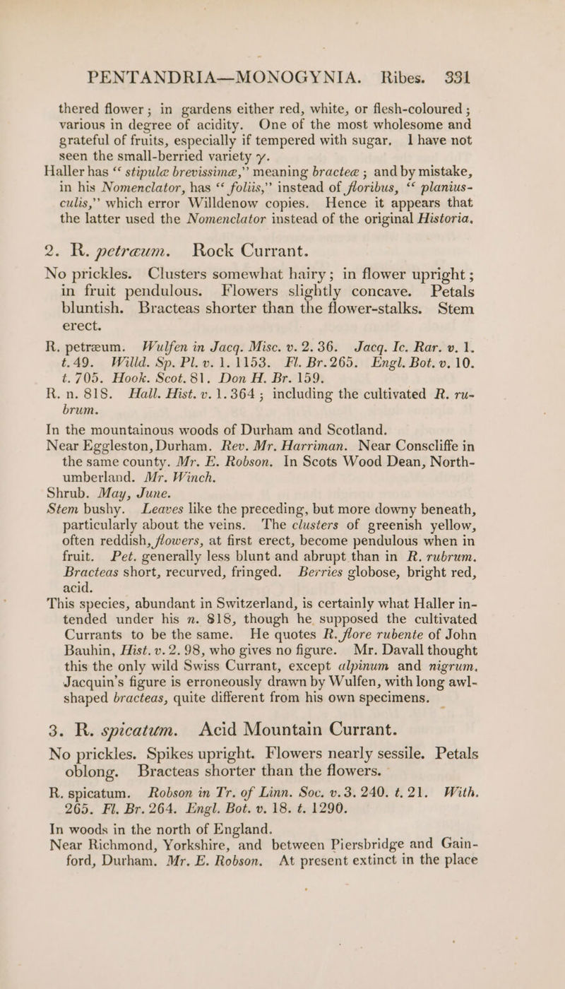 thered flower; in gardens either red, white, or flesh-coloured ; various in degree of acidity. One of the most wholesome and grateful of fruits, especially if tempered with sugar. 1 have not seen the small-berried variety y. Haller has “ stipule brevissimne,”’ meaning bractee ; and by mistake, in his Nomenclator, has ‘‘ foliis,’ instead of floribus, ‘‘ planius- culis,’’ which error Willdenow copies. Hence it appears that the latter used the Nomenclator instead of the original Historia, 2. R. petreaum. Rock Currant. No prickles. Clusters somewhat hairy; in flower upright ; in fruit pendulous. Flowers slightly concave. Petals bluntish. Bracteas shorter than the flower-stalks. Stem erect. R, petreum. Wulfen in Jacq. Mise. v. 2.36. Jacq. Ic. Rar. v. 1. t.49. Willd. Sp. Pl. v. 1.1153. Fl. Br.265. Engl. Bot. v. 10. t. 705. Hook. Scot.81. Don H. Br. 159. R.n. 818. Hall. Hist. v. 1.364; including the cultivated R. ru- brum. In the mountainous woods of Durham and Scotland. Near Eggleston, Durham. Rev. Mr. Harriman. Near Conscliffe in the same county. Mr. E. Robson. In Scots Wood Dean, North- umberland. Mr. Winch. Shrub. May, June. Stem bushy. Leaves like the preceding, but more downy beneath, particularly about the veins. The clusters of greenish yellow, often reddish, flowers, at first erect, become pendulous when in fruit. Pet. generally less blunt and abrupt than in R. rubrum. Bracteas short, recurved, fringed. Berries globose, bright red, acid. This species, abundant in Switzerland, is certainly what Haller in- tended under his n. 818, though he supposed the cultivated Currants to be the same. He quotes R. flore rubente of John Bauhin, Hist. v. 2.98, whe gives no figure. Mr. Davall thought this the only wild Swiss Currant, except alpinum and nigrum. Jacquin’s figure is erroneously drawn by Wulfen, with long awl- shaped bracteas, quite different from his own specimens. _ 3. R. spicatum. Acid Mountain Currant. No prickles. Spikes upright. Flowers nearly sessile. Petals oblong. Bracteas shorter than the flowers. | R. spicatum. Robson in Tr. of Linn. Soc. v.3, 240. t.21. With. 265. Fl. Br. 264. Engl. Bot. v. 18. t. 1290. In woods in the north of England. Near Richmond, Yorkshire, and between Piersbridge and Gain- ford, Durham. Mr. E. Robson. At present extinct in the place