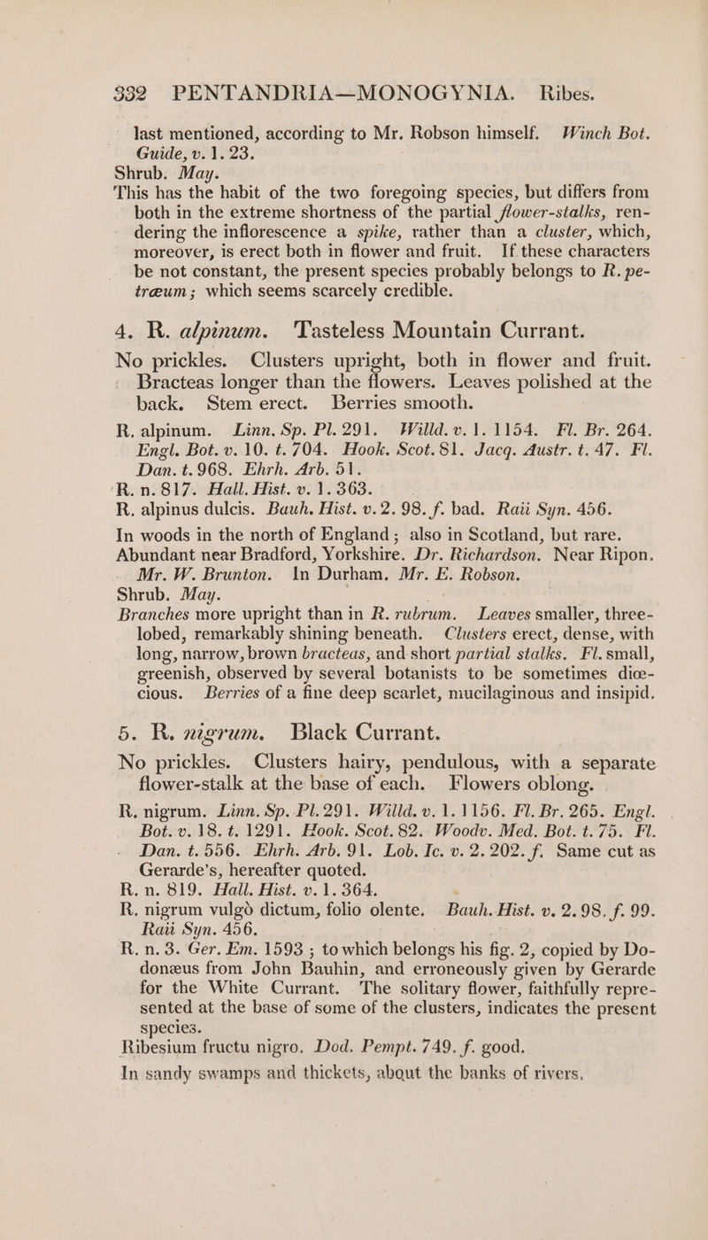 last mentioned, according to Mr. Robson himself. Winch Bot. Guide, v. 1. 23. Shrub. May. This has the habit of the two foregoing species, but differs from both in the extreme shortness of the partial flower-stalks, ren- dering the inflorescence a spike, rather than a cluster, which, moreover, is erect both in flower and fruit. If these characters be not constant, the present species probably belongs to R. pe- tre@um ; which seems scarcely credible. 4. R. alpinum. Tasteless Mountain Currant. No prickles. Clusters upright, both in flower and fruit. Bracteas longer than the flowers. Leaves polished at the back. Stem erect. Berries smooth. R. alpinum. Linn. Sp. Pl. 291. Willd.v. 1.1154. Fl. Br. 264. Engl. Bot. v. 10. t. 704. Hook. Scot.81. Jacq. Austr. t. 47. Fl. Dan. t.968. Ehrh. Arb. 51. ‘R.n. 817. Hall. Hist. v. 1. 363. | R. alpinus dulcis. Bauh. Hist. v.2.98. f. bad. Raii Syn. 456. In woods in the north of England; also in Scotland, but rare. Abundant near Bradford, Yorkshire. Dr. Richardson. Near Ripon. Mr. W. Brunton. In Durham, Mr. E. Robson. Shrub. May. Branches more upright than in R. brie: Leaves smaller, three - lobed, remarkably shining beneath. Clusters erect, dense, with long, narrow, brown Bhueieds: and short partial stalks. Fl. small, greenish, observed by several botanists to be sometimes dice- cious. Berries of a fine deep scarlet, mucilaginous and insipid. 5. R. negrum. Black Currant. No prickles. Clusters hairy, pendulous, with a separate flower-stalk at the base of each. Flowers oblong. R, nigrum. Linn. Sp. Pl. 291. Willd. v. 1.1156. Fl. Br. 265. Engl. Bot. v. 18. t. 1291. Hook. Scot.82.. Woodv. Med. Bot. t.75. Fi. Dan. t.556. Ehrh. Arb. 91. Lob. Ic. v. 2. 202. f. Same cut as Gerarde’s, hereafter quoted. R.n. 819. Hall. Hist. v.1. 364. . R. nigrum vulgo dictum, folio olente. Bauh. Hist. v. 2.98. f. 99. Rau Syn. 456. R. n. 3. Ger, Em. 1593 ; to which belongs his fig. 2, copied by Do- doneus from John Bauhin, and erroneously given by Gerarde for the White Currant. The solitary flower, faithfully repre- sented at the base of some of the clusters, indicates the present species. Ribesium fructu nigro. Dod. Pempt. 749. f. good. In sandy swamps and thickets, about the banks of rivers.