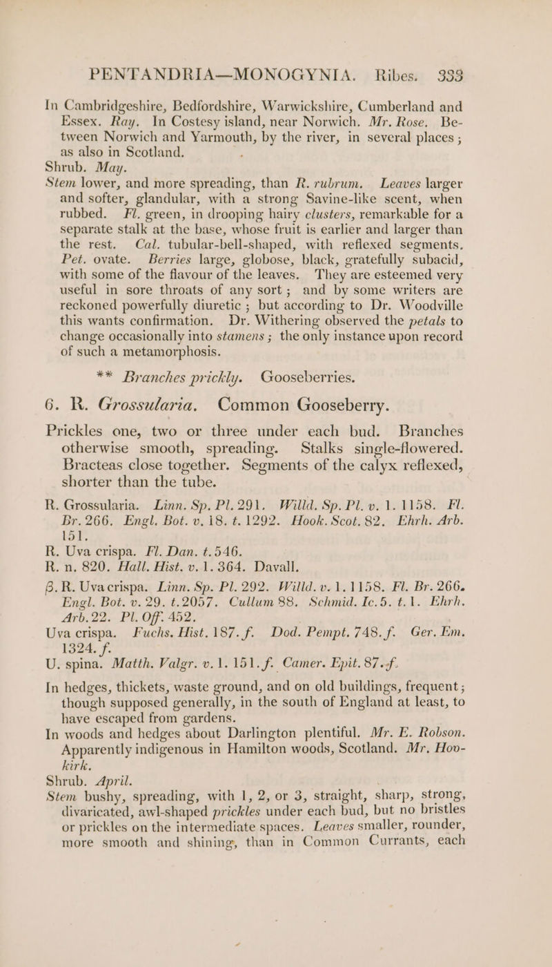 In Cambridgeshire, Bedfordshire, Warwickshire, Cumberland and Essex. Ray. In Costesy island, near Norwich. Mr. Rose. Be- tween Norwich and Yarmouth, by the river, in several places ; as also in Scotland. : Shrub. May. Stem lower, and more spreading, than R. rubrum. Leaves larger and softer, glandular, with a strong Savine-like scent, when rubbed. Fl. green, in drooping hairy clusters, remarkable for a separate stalk at the base, whose fruit is earlier and larger than the rest. Cal. tubular-bell-shaped, with reflexed segments. Pet. ovate. Berries large, globose, black, gratefully subacid, with some of the flavour of the leaves. They are esteemed very useful in sore throats of any sort; and by some writers are reckoned powerfully diuretic ; but according to Dr. Woodville this wants confirmation. Dr. Withering observed the petals to change occasionally into stamens ; the only instance upon record of such a metamorphosis. ** Branches prickly. Gooseberries. 6. R. Grossularia, Common Gooseberry. Prickles one, two or three under each bud. Branches otherwise smooth, spreading. Stalks single-flowered. Bracteas close together. Segments of the calyx reflexed, shorter than the tube. R. Grossularia. Linn. Sp. Pl. 291. Willd. Sp. Pl. v. 1.1158. FI. Br. 266. Engl. Bot. v.18. t.1292. Hook. Scot.82. Ehrh. Arb. 151. R. Uva crispa. Fl. Dan. t.546. R. n. 820. Hall. Hist. v.1.364. Davall. 6.R. Uvacrispa. Linn. Sp. Pl. 292. Willd.v. 1.1158. Fl. Br. 266. Engl. Bot. v. 29. t.2057. Cullum 88. Schmid. Ic.5. t.1. Ehrh. Arb.22. Pl. Off. 452. | Uva crispa. Fuchs. Hist. 187. f. Dod. Pempt. 748. f. Ger. km. 1324. f. U. spina. Matth. Valgr. v.1.151.f. Camer. Epit.87.f. In hedges, thickets, waste ground, and on old buildings, frequent ; though supposed generally, in the south of England at least, to have escaped from gardens. In woods and hedges about Darlington plentiful. Mr. E. Robson. Apparently indigenous in Hamilton woods, Scotland. Mr, Hov- kirk. Shrub. April. Stem bushy, spreading, with 1, 2, or 3, straight, sharp, strong, divaricated, awl-shaped prickles under each bud, but no bristles or prickles on the intermediate spaces. Leaves smaller, rounder, more smooth and shining, than in Common Currants, each