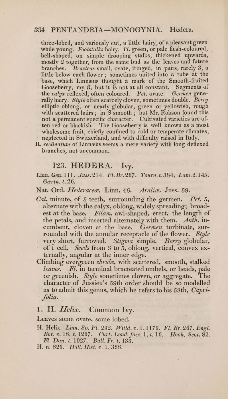 three-lobed, and variously cut, a little hairy, of a pleasant green while young. Footstalks hairy. Fl. green, or pale flesh-coloured, _ bell-shaped, on simple drooping stalks, thickened upwards, mostly 2 together, from the same bud as the leaves and future branches. Bracteas small, ovate, fringed, in pairs, rarely 3, a little below each flower ; sometimes united into a tube at the base, which Linneus thought a mark of the Smooth-fruited Gooseberry, my §, but it is not at all constant. Segments of the calyx reflexed, often coloured. Pet. ovate. Germen gene- rally hairy. Style often scarcely cloven, sometimes double. Berry elliptic-oblong, or nearly globular, green or yellowish, rough with scattered hairs; in 6 smooth ; but Mr. Robson found this not a permanent specific character. Cultivated varieties are of- ten red or blackish. ‘The Gooseberry is well known as a most wholesome fruit, chiefly confined to cold or temperate climates, neglected in Switzerland, and with difficulty raised in Italy. R. reclinatum of Linneus seems a mere variety with long deflexed branches, not uvcommon, 123. HEDERA. Ivy. Linn. Gen.111. Juss. 214. Fl. Br.267. Tourn.t.384, Lam. t.145. Gerin. t. 26. Nat. Ord. Hederacee. Linn. 46. &lt;Aralie. Juss. 59. Cal. minute, of 5 teeth, surrounding the germen. Pet. 5, alternate with the calyx, oblong, widely spreading; broad- est at the base. #ilam. awl-shaped, erect, the length of the petals, and inserted alternately with them. Anzh. in- cumbent, cloven at the base. Germen turbinate, sur- rounded with the annular receptacle of the flower. Style very short, furrowed. Stigma simple. Berry globular, of 1 cell. Seeds from 3 to 5, oblong, vertical, convex ex- ternally, angular at the inner edge. Climbing evergreen shrubs, with scattered, smooth, stalked leaves. 1. in terminal bracteated umbels, or heads, pale or greenish. Style sometimes cloven, or aggregate. The character of Jussieu’s 59th order should be so modelled as to admit this genus, which he refers to his 58th, Caprz- - folia. 1. H. Hehx. Common Ivy. Leaves some ovate, some lobed. HW. Helix. Linn. Sp. Pl. 292. Willd.v.1.1179. Fl. Br. 267. Engl. Bot. v. 18. t.1267. Curt. Lond. fasc.1.t.16. Hook, Scot. 82. Fl. Dan. t.1027. Bull. Fr. t. 133. Hea, 8200 Haul; dat, 0. 1. O00.