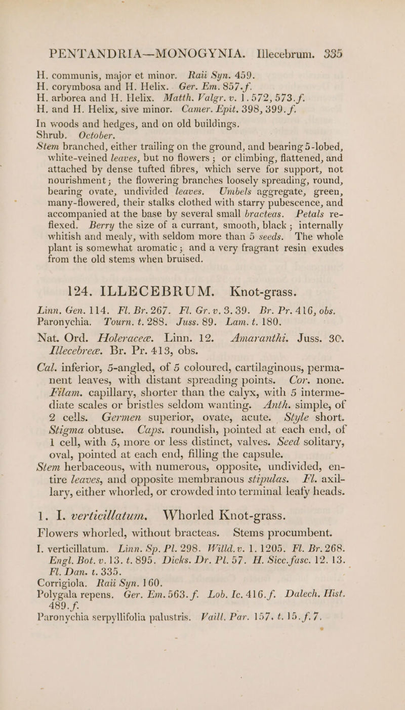 . communis, major et minor. Rai Syn. 459. . corymbosa and H. Helix. Ger. Em. 857.f. . arborea and H. Helix. Matth. Valgr. v. 1.572, 573. f. . and H. Helix, sive minor. Camer. Epit. 398, 399. f. In woods and hedges, and on old buildings. Shrub. October. Stem branched, either trailing on the ground, and bearing 5-lobed, white-veined leaves, but no flowers ; or climbing, flattened, and attached by dense tufted fibres, which serve for support, not nourishment; the flowering branches loosely spreading, round, bearing ovate, undivided leaves. Umbels aggregate, green, many-flowered, their stalks clothed with starry pubescence, and accompanied at the base by several small bracteas. Petals re- flexed. Berry the size of a currant, smooth, black ; internally whitish and mealy, with seldom more than 5 seeds. The whole plant is somewhat aromatic; and a very fragrant resin exudes from the old stems when bruised. eogengengen, 124. ILLECEBRUM. Knot-grass. Linn. Gen. 114. Fl. Br. 267. Fl. Gr.v. 3.39. Br. Pr. 416, obs. Paronychia. Tourn. t.288. Juss. 89. Lam. t. 180. Nat. Ord. Holeracee. Linn. 12. Amaranthi. Juss. 30. Iilecebree. Br. Pr. 413, obs. Cal. inferior, 5-angled, of 5 coloured, cartilaginous, perma- nent leaves, with distant spreading points. Cor. none. Filam. capillary, shorter than the calyx, with 5 interme- diate scales or bristles seldom wanting. Anth. simple, of 2 cells. Germen superior, ovate, acute. Style short. Stigma obtuse. Caps. roundish, pointed at each end, of 1 cell, with 5, more or less distinct, valves. Seed solitary, oval, pointed at each end, filling the capsule. Stem herbaceous, with numerous, opposite, undivided, en- tire leaves, and opposite membranous s¢zpulas. #1. axil- lary, either whorled, or crowded into terminal leafy heads. 1. I. vertecillatum. Whorled Knot-grass. Flowers whorled, without bracteas. Stems procumbent. I. verticillatum. Linn. Sp. Pl. 298. Willd.v. 1.1205. Fl. Br. 268. Engl. Bot. v.13. t.895. Dicks. Dr. Pl. 57. H. Sice. fase. 12. 13. Fl. Dan. t. 335. i‘ Corrigiola. Raii Syn. 160. Polygala repens, Ger. Em.563.f. Lob. Ic. 416.f. Dalech, Hist. 489. f. , Paronychia serpyllifolia palustris. Vaill, Par. 157. t.15. f.7.