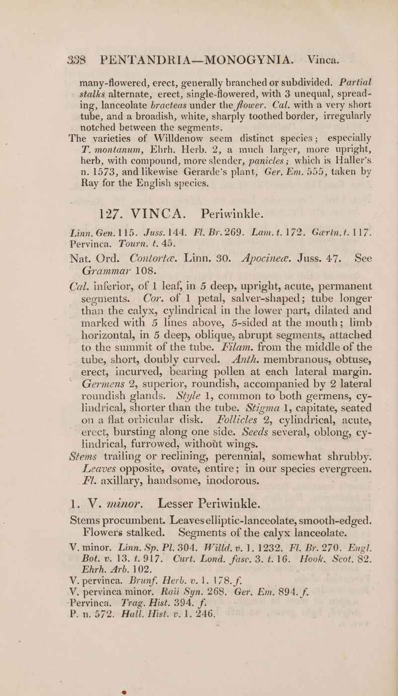 many-flowered, erect, generally branched or subdivided. Partial stalks alternate, erect, single-flowered, with 3 unequal, spread- ing, lanceolate bracteas under the flower. Cal. with a very short tube, and a broadish, white, sharply toothed border, irregularly notched between the segments. The varieties of Willdenow seem distinct species; especially T. montanum, Ehrh. Herb. 2, a much larger, more upright, herb, with compound, more aden. panicles ; which is Haller’s n. 1573, and likewise Gerarde’s plant, Ger. Em. 555, taken by Ray for the English species. 127. VINCA. | Periwinkle. Linn. Gen.115. Juss.144. Fl. Br. 269. Lam.t.172. Gerin.t. 117. Pervinca. Tourn. t. 45. Nat. Ord. Contorte. Linn. 30. Apocinee. Juss. 47. See Grammar 108. Cal. inferior, of 1 leaf, in 5 deep, upright, acute, permanent seoments. Cor. of 1 petal, salver-shaped; tube longer than the calyx, cylindrical in the lower part, dilated and marked with 5 lines above, 5-sided at the mouth; limb horizontal, in 5 deep, oblique, abrupt segments, attached to the summit of the tube. 27/am. from the middle of the tube, short, doubly curved. -Anth. membranous, obtuse, erect, incurved, bearing pollen at each lateral margin. Germens 2, superior, roundish, accompanied by 2 lateral roundish glands. Style 1, common to both germens, cy- lindrical, shorter than the tube. Stzgma 1, capitate, seated on a flat orbicular disk. ollicles 2, cylindrical, acute, erect, bursting along one side. Seeds several, oblong, cy- hae ict furrowed, “without wings. Stems trailing or reclining, perennial, somewhat shrubby. Leaves opposite, ovate, entire ; in our species ever aes een. fl. axillary, handsome, inodorbis: 1..V. menor. Lesser Periwinkle. Stems procumbent. Leaves elliptic-lanceolate, smooth-edged. Flowers stalked. Segments of the calyx lanceolate. V.minor. Linn. Sp. Pl. 304. Willd. ¥. 1.1232. Fl. Br. 270. Engl. Bot. v. 13. t.917. Curt. Lond. fasc. 3. t.16. Hook. Scot. 82. Ehrh. Arb. 102. V. pervinca. Brunf. Herb. v. 1. 178. f. V. pervinca minor. Raii Syn. 268. Ger. Em. 894. f. Pervinca. Vrag. Hist. 394. f. P.n.572. Hall. Hist. v. 1. 246.