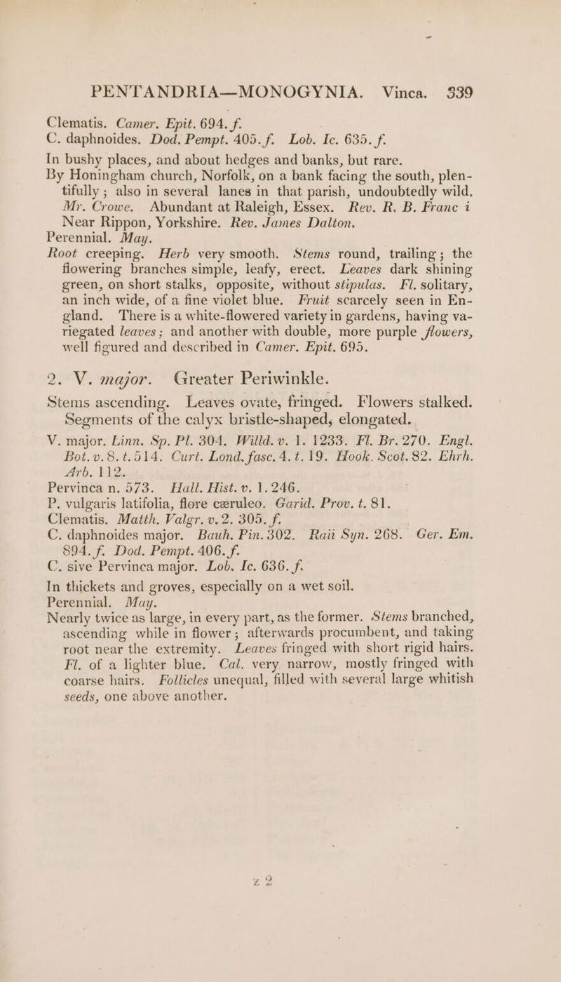 Clematis. Camer. Epit. 694. f. C. daphnoides. Dod. Pempt. 405. f. Lob. Ic. 635. f. In bushy places, and about hedges and banks, but rare. By Honingham church, Norfolk, on a bank facing the south, plen- tifully ; also in several lanes in that parish, undoubtedly wild. Mr. Crowe. Abundant at Raleigh, Essex. Rev. R. B. Franc i Near Rippon, Yorkshire. Rev. James Dalton. Perennial. May. Root creeping. Herb very smooth. Stems round, trailing; the flowering branches simple, leafy, erect. Leaves dark shining green, on short stalks, opposite, without stipulas. Fl. solitary, an inch wide, of a fine violet blue. Fruit scarcely seen in En- gland. ‘There is a white-flowered variety in gardens, having va- riegated leaves; and another with double, more purple flowers, well figured and described in Camer. Epit. 695. 2. V. major. Greater Periwinkle. Stems ascending. Leaves ovate, fringed. Flowers stalked. Segments of the calyx bristle-shaped, elongated. V. major. Linn. Sp. Pl. 304. Willd. v. 1. 1233. Fl. Br. 270. Engl. Bot.v.8.t.514. Curt. Lond, fase. 4.t.19. Hook. Scot. 82. Ehrh. Arb, Vs Pervinca n. 573. Hall. Hist. v. 1.246. P. vulgaris latifolia, flore ceruleo. Garid. Prov. t. 81. Clematis. Matth. Valgr.v.2. 305. f. C. daphnoides major. Bauh. Pin. 302, Rati Syn. 268. Ger. Em. 894. f. Dod. Pempt. 406. f. C. sive Pervinca major. Lob, Ic. 636. f. In thickets and groves, especially on a wet soil. Perennial. May. Nearly twice as large, in every part, as the former. Stems branched, ascending while in flower; afterwards procumbent, and taking root near the extremity. Leaves fringed with short rigid hairs. Fl. of a lighter blue, Cal. very narrow, mostly fringed with coarse hairs. Follicles unequal, filled with several large whitish seeds, one above another.