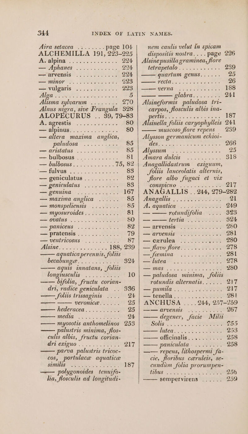 AUVOCHATCE 2-6 i age 104 ALCHEMILLA 191, 293-225 POGUE, eke RE 294 STAADHGRES 6 es ee kg 224. —PATVERSIS 2 6. ee Sa 224 —— MINOT DS. eS e es F EB —- VUIGETIS 22.4.8 e.5 oe 223 LAREN HOES ile LEIS Se Vs 5 Alisma sylvarum ........ 270 Alnus nigra, sive Frangula 328 ALOPECURUS .. 39, 79-83 We, UO SEIS oss vt eave 80 SSM pINGS Se ee Ra 80 — aliera maxima anglica, PUWAOSA os eae 5 < UISAEUS 5 og Vee 85 — bulbosus ............ 81 —— bulbosus..:~........ 75, 82 — fulvus 9... ...0..000% 83 — geniculatus.......... 82 — geniculatus .......... 83 SU MONUINE «6.6 6c ng MOE 167 — maxima anglica ...... 85 — monspeliensis ........ 85 — myosurotdes,......... 81 — GOMLUS. oo, SO — paniceus ............ 82 — pratensis............ 79 —=— ventricosus......2.%. 87 NOSUIRE Tnx P26 ba eg He 188, 239 —— aquatica perennis, folits bccabunge... .... Te 324. —— aquis innatans, foliis tongiusculis. .. .. . SREY: 10 —— bifolia, fructu corian- drt, radice geniculata 336 Solis trissaginis .... 24 ———— —— VeEronice...... 25 —— hederacea.......... 25 EOIN: .....2%., Se 24: —— myosotis anthomelinos 253 alustris minima, flos- culis albis, fructu corian- BILCLIGUO POR 217 parva palustris tricoc- cos, portulace aquatice StMNUIS eee» 5. 5, TR 187 —— polygonoides tenuifo- ha, flosculis ad longitudi- nem caulis velut in spicam dispositis nostra.... page 226 Alsine pusilla graminea, flore CATO PCONO ins ee 239 guartum genus...... 25 POC 65s PEG Sis we 26 OTN = i a ee 188 LODTE $3 241 Alsineformis paludosa tri- carpos, flosculis albis ina- CIO as bm EOC Gs 187 Alsinella foliis caryophylleis 241 — muscoso flore repens 239 Alysson germanicum echioi- Beg ce tReet 266 MEO DES a OS 25 Amara Quis. 5 8 318 Anagallidastrum exiguum, le lanceolatis alternis, flore albo fugact et vir COMSPUWO © 27 ANAGALLIS . . 244, 279-282 Anagallas. ... . PEIOIIS Ae 21 A aquatied - ). 6x PPT 249 — rotundifolia 323 a yeah, Poon 324 — arvensis 2PPo) Ss Aes 250 SS Wrvensis! POP YER, Wee 281 — cerulea ........ Sets “280 — flavo flore.. 0.6... 2.6% 278 SS OOMING: sa 22s. SM 281 Seats . 64 SAO 278 Set QROS «1155s s FS ae 4 ee 280 — paludosa minima, foliis rotundis alternatis...... 217 == pumila... 5 ik SIO 217 — tenella........0.0084 281 ANCHUSA .... 944, 257-259 —— ATVensis ......044.. 267 —— degener, facie Mili SKS 2st. OS 255 oe 11.) A 253 = — officinalis, ..¢. 2) 258 —— paniculata ........ 258 —— repens, lithospermi fa- cte, floribus ceruleis, se- cundum folia prorumpen- HOGS 248 4 ee 256 —— sempervirens ...... 259