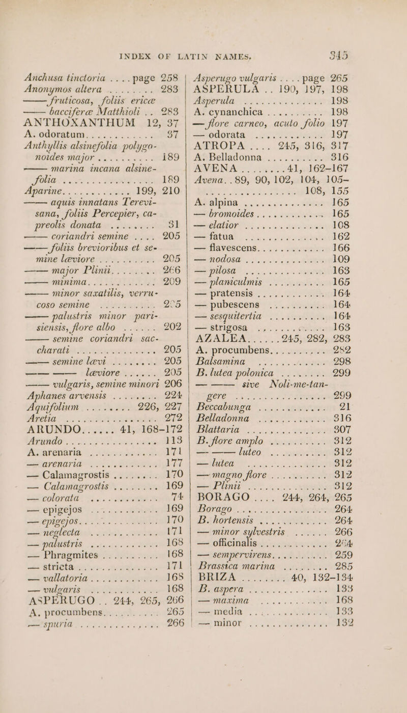 Anchusa tinctoria .... page 258 Anonymos BEET Ooi ROS 283 Sruticosa, foliis erice —— baccifere Matthioli .. 283 ANTHOXANTHUM 12, 37 Pe) 3 Anthyllis alsinefolia polygo- noides major 2 ee ae i89 marina incana alsine- PIO Ss O1.. LORE OE 189 ORE oa is se 199, 210 aquis innatans Terevi- sana, foliis Percepier, ca- preolis donata ........ 31 coriandri semine .... 205 —— folis brevioribus et se- mine leviore ........-.. 205 —— major Plinit........ 266 ——— minima...) i210). 6! 209 minor saxatilis, verru- coso semine — .jieiniewitie. 205 palustris minor pari- siensis, jlore QDG % . sce 202 semine coriandri sac- hangin TS eee nee 205 semine levt .....0.. 205 art ae leviore ...... 205 —— vulgaris, semine minort 206 Aphanes arvensis ........ 224: Aquifolium |... veers 226; 227 Mee... rs DO ae 272 ARUNDO: 2305 41, 168-172 NO. 2 LS eS pas vk 113 Aocarenarin 4600222 171 SOGIERATIA «03. Ba fara — Calamagrostis ......:. 170 — Calamagrostis ... 169 eeolarata ! &lt;. a. - ara. 74: — epigejos owt eee. 169 ARCO To 0 170 waninbghenltiin’. obs... ween 171 ia palustris ooh siake 2p 168 — Phragmites .......... 168 aie GERI se. eros 171 PENA OPIG 4 DORR 165 —— UMAR 2d. Paden 168 ASPERUGO .. 244, 265, 266 A. procumbens)),...05. 22: 265 is re ee eae 266 345 Asperugo vulgaris ....page 265 ASPERULA . _ 190, 197, 198 5g) ae a 198 MP eynanchies, ...... rin 198 — flore carneo, acuto folio 197 odorata. 05. Oo eee 197 ATROPA .... 245, 316, 317 A‘ Belladonna ......0.... 316 AVENA . oes 41, 162-167 Avena. .89, 90, 102, 104, 105— ee as he Fea 108, 155 BAIS coe. 3 165 — bromoides .........005 165 SE TTOF 5 ge. 2. aa ee 108 eee? - Sache vo eMdee 162 — flavescens............ 166 PE ROMO . one ce RIG 109 a i sl ra 163 == planiculmis ot Ceedivds 165 we pratensis). 3). 9) ath 164 — pubescens .......... 164 — sesquitertia ......-.-. 164: soe BEFISORE: | eps &gt; 4 ER 163 AZALEA = ee O45, 282, 283 Ay procunpbens.......2scepe 282 0 ne 298 B. lutea polonica ........ 299 — —— sive Noli-me-tan- RO ee vcd RE 299 PCOaHUN EH 5. .AROLUS: 21 Belladonna 2... . 2m: 316 TI ois n'n x BONE 307 B.flore-amplo. wrouget rc 312 — ——luteo .......... 312 a) | Cer or? — magno LOPE :.3;&lt; tana 312 SAFER BP 312 BORAGO .... 244, 264, 265 DL Gr eRe, OS Orcas 264: B. hortensis eT aa 264. — minor sylvestris ...... 266 — officinalis Sescotetheys G2 QcA — SEMpervirens.......... 259 Brassica marina. .«...0.. 285 BHIZAA - esas 40, 132-134 WROTE os 133 Serene oo... TN 168 —eIedia .. wc 133 Se mnor. .. . &lt;. eee 132