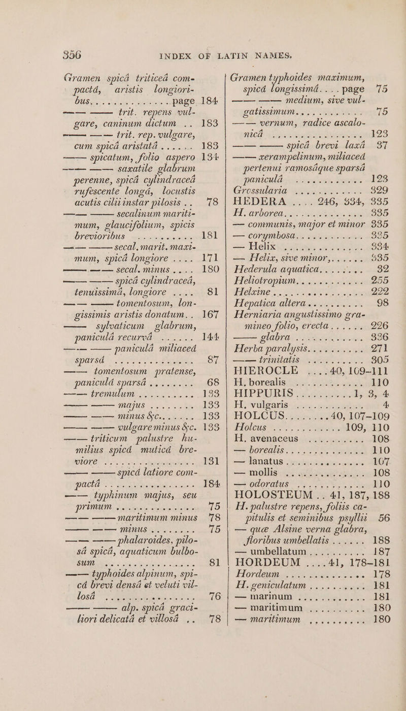 Gramen spicd triticead com- pactd, aristis longiori- DUS act ysle RES a page trit. repens vul- gare, caninum dictum .. —— trit. rep. vulgare, cum spica aristita . . 2s. —— spicatum, folio aspero —~— —— saxatile glabrum perenne, spica cylindracea rufescente longd, locustis acutis ciliinstar pilosis . . —— —— secalinum mariti- mum, glaucifolium, spicis brevioribus —....6ee06 ae. = SECA. MATIN. MaAXt= mum, spica longiore . ier SCOOLMILINUUS cons. —— —— spica cylindracea, tenuissima, longiore .... tomentosum, lon- gissimis aristis donatum., . sylvaticum glabrum, paniculd recurvad ...... paniculd maliaced —= —— ——— oa SPATS): OPES se Agee: —— tomentosum pratense, paniculd sparsa —— tremulum ........6.- a a MAUS 0. —— —— minus §¢....... —— —— vulgare minus &amp;c. —— triticum palustre hu- milius spicd muticd bre- wlore cooeeer e ce 2 © © © © © © © © © © © © © © ICES i he abate Gok gz ana typhinum majus, seu WY UNALIN houdini Riga —— —— maritimum minus ——— —— minus ........ —— —— phalaroides, pilo- s@ spici, aquaticum bulbo- BURLAND ud seat Aaa moh. —— typhoides alpinum, spi- cd brevi densa et veluti vil- A 3 spica gract- liort delicata et villosa .. 184 183 183 13% 8] 78 Gramen typhoides maximum, spicd longissimad....page 75 —— —— medium, sive vul- watissemuns 5, Helier 16 —— vernum, radice ascalo- MICH 4 adiun heal Sir Olas 123 =e spica brevi laxa 37 —— xerampelinum, miliaced pertenut ramosique sparsa POnIGUla sa viwe oxy Seger 123 Grosstdarie Wi een Re ee 329 HEDERA .... 246, 334, 335 Wd SONDOTCO AR? een ee 335 — communis, major et minor 335 —~ CONYIRDOSO SS, winlevaieis Smee 335 =~ Helixiiotege nese: 334 — Helix, stve minor,...... $35 Hederula aquatica,.... ake SZ, Heliotropium. ........... 255 eee aiie ss 2s Cs BA tn eee 999 Hepatien aliera cock ccd 98 Herniaria angustissimo gra- mineo folio, erecta...... 2°6 UCB! AGRA ho vtes 336 Herba paralysis.......... 271 LS Pp ALIGN 305 HIEROCLE ....40, 109-111 Hye ponealissin.. oes onah 110 HIPPAGRLES see by. SoA Hy vulganis- joss. cpeengisey 4: HOULCUS / ree Aes 40, 107-109 Fioleus |. Fea. 109, 110 H, AvenaCewS (cece ter ee 108 se horenlis: 2) 2.00 ees 110 om PAD AGUS: ers gey die eiten -conesens 107 = mohlig ao) Gibon nk ashi 108 = odoratus | 63. 5.0%. 2 Os 110 HOLOSTEUM .. 41, 187, 188 H. palustre repens, foltis ca- pitulis et seminibus psyllii 56 — que Alsine verna glabra, Jloribus umbellatis ...... 188 — umbellatum.......... 187 HORDEUM ....41, 178-181 Hordeum ..... hoi whe Bac Sige Hi wentculatam 5 occ ..gyek 181 i— mMarinum foo, Bo 18] — maritimum .......... 180 — maritimum