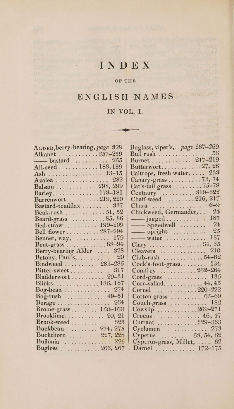 AtpER,berry-bearing, page 328 Alkane 2 Ons cae 257-259 DASEATO.. FAwmepaec- tax 255 AAllcseed ob. ns kee ye 188, 189 ps aera) oly PEC 13-15 WU CO So. AS Ba Oe ee 282 Balsagr oo. ee 298, 299 Batley... 2 cn ee 178-181 Barrenwort.......... 219, 220 Bastard-toadflax ........ 337 Beak-rush 2... .er4ess 51, 52 Beard-grass wc: 84: 85, 86 Bed-straw (fe 199-209 Bellflower . 2... 4 28 287-294 Bennet; way, 2.2.0... 179 Bent-orass &lt;6 0.) ose; 88-94 Berry- bearing Alder 328 Betony, Fauls:..-.0 6 20 Bindweea ooo... 283-285 Bitter-sweet............ 317 Bladderwort .......... 29-31 1 01 |&lt; SA ae 186, 187 Dogrwealt &gt;... sckeague 274 Bog-rish (26.020 Gs 49-51 Dorper eee 264 Brome-grass........ 150-160 Drooklimes) . 3s. 2.026. 20, 21 Brook-weed ............ 323 Buekbean ........... 274, 275 Buckthorn, ......... 227,228 Boffonial’ 2.2 295 Bourse) Nee 266, £67 Bugloss, viper’s,. . page 267-269 De Push 2 sa ae ee 56 Barnet... ..aaient. 217-219 Butterwort............... 2.2% 27, 28 Caltrops, fresh-water, .... 233 Canary-grass.......... 73, 74 Cat’s-tail-grass ........ 75-78 Centaury fis ‘ya 819-322 Chaff-weed.......... 216, 217 Clade. kon. 4 6-9 Chickweed, Germander, ee. | jagged 5. ta aoe 137 ——- Metis La eee 24: 5 one 3 Ie 25 ice Sie &lt;i xs ee 187 COV Meer sca 1s 5, «eee we 34, 35 Cleavers. 9 .&lt;.a5e pie 210 Chup-tush 2 es. so ha as 54-62 Cock’s-foot-grass........ 13 Comirey 0 0... = ekg 262-264 Cord-gigss), 0. os. dawame 135 Corn salad... bie 44, 45 COPREL lc oo een 220-222 COUMON-BYG6S: o,f esl face 65-69 Colich-grass .. . 5. spans 182 COWsHN Sos out. sae 269-271 CROCUS =. s/n ss Sones 46, 47 CUUTAMG ss oe ce ons 399-333 Cy ClaMIen wks ss a genet 273 Cyperne G4 fs 53, 54, 62 Cyperus-grass, Millet, .... 62 We! e101 ehh aa am ae 172-175
