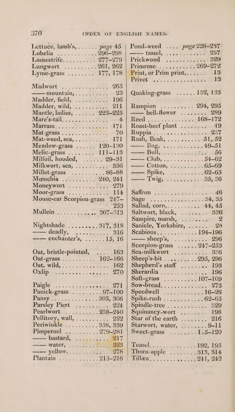 Lettuce, lamb’s,...... page &amp;5 Pea os ice ene oy een 296-298 _ Loosestrife.......... 277-279 Lungwort 0. 20 261, 262 Lyme-grass ........ 177, 178 Madwore o. 6 aan ce aie 265 mountain; ., . 8h A. 23 Madder, field, ....... 00): 196 Madder, wild,........... 211 Mantle, ladies, ...... 293-295 Mare S001... .i65o.. tae 4: ae os OR: 171 Mat-grass . oO 70 Mat-weed,sea,.......... 171 Meadow-grass ...... 120-130 Melic-grass ........ 111-113 Milfoil, hooded, ...... 29-31 Milkwort, sea, .......... 336 Millet-grass .. 86-88 Meenchia........... 240, 24:1 Moneywort 2... .00..... 279 Moor-grass . . . 114 Mouse-ear Scorpion- “grass 247— peask) Mullen Sls = ws yuuncacwhh ee led Meee Neesiads: Be iGaaiare Sy) tepid &amp; —— cit ORE (5.5 eee 316 —— enchanter’s, ...... 15, 16 Oat, bristle- pointed, .. 4163 Oat- “BYass .... 1... 162-166 Dats wild, 0 nae cae 162 ORD aie Sais ek o4 270 Be i a oa aes esh3 ted Pabick-gtdss:. 7... 97-100 Peary a ee 305, 306 Pareley Piert. .. J. i503 .% 224: Pearlwort:<. . .5.:,yexut 238-240 Pellitory, wall, .... 6.0.22 222 Peunvinite sy ee 338, 339 PUMPEMVEl, \.0 5... joe 279-28] Se | en re 17 —— water, ......../... 828 —— yellow... 000%. 278 Plantaiit pies vas so 213-216 Pond-weed .. page 228-237 awe tassel, 525s 237 Prickweed .,5..607¢.1 329 Proarese... ., 5 240e 269-272 Print, or Prim print,...... 13 ANGE Og ares DSS 13 Quaking-grass ...... 132,133 Bampion-. 254s he a: 294, 295 bell-flower ...i.i%s 289 fi Se. 168-172 Roast-beef plant ........ 49 PODPIA: . . yok BRE 237 Rush, Beak, a 51, 52 Gs... Boe, >... wankabe 49-5 = Bull,. « ».... se 22 66 ee Chub, eee co 54-62 22 Cotton; dcitec sole 65-69 —— Spike, .......... 62-65 —— Twig, .......... 35,8 maurow , i Ssndideite cowie 46 mage)... 5-. eieis. 2h 34, 35 Sallad, corn,.......... 44, 45 Saltwort, black, ........ 336 Sampire, marsh, ........ 2 Sanicle, Yorkshire, ...... 28 SeabiOuss 2S Sows ode 194-196 SIIPEp Sy... +. aaoweh. 296 Scorpion-grass ,..... 247-253 Sea-milkwort .......... 326 Sheep’s-bit .. 22:05 2. 295, 296 Shepherd’s staff ...... -- -193 Shenardia ! 00S... wenite4h. 196 Soft-grass .... 0.2.4. 107-109 Sow-predd. ...... dei iat. 273 Speedwell... lesen wale 16-26 Spike:rush . . dtoceacwos 62-65 Spindle-tree .... os. cau's. 529 Squinancy-wort 198 Star of the earth ........ 216 Starwort, water, ........ 9-11 Sweet-prass oo. 8. 1:5-120 Measel. un. tea es Thorn- -apple ee 3a. 313, 314 <a e oe. sReay, Bas