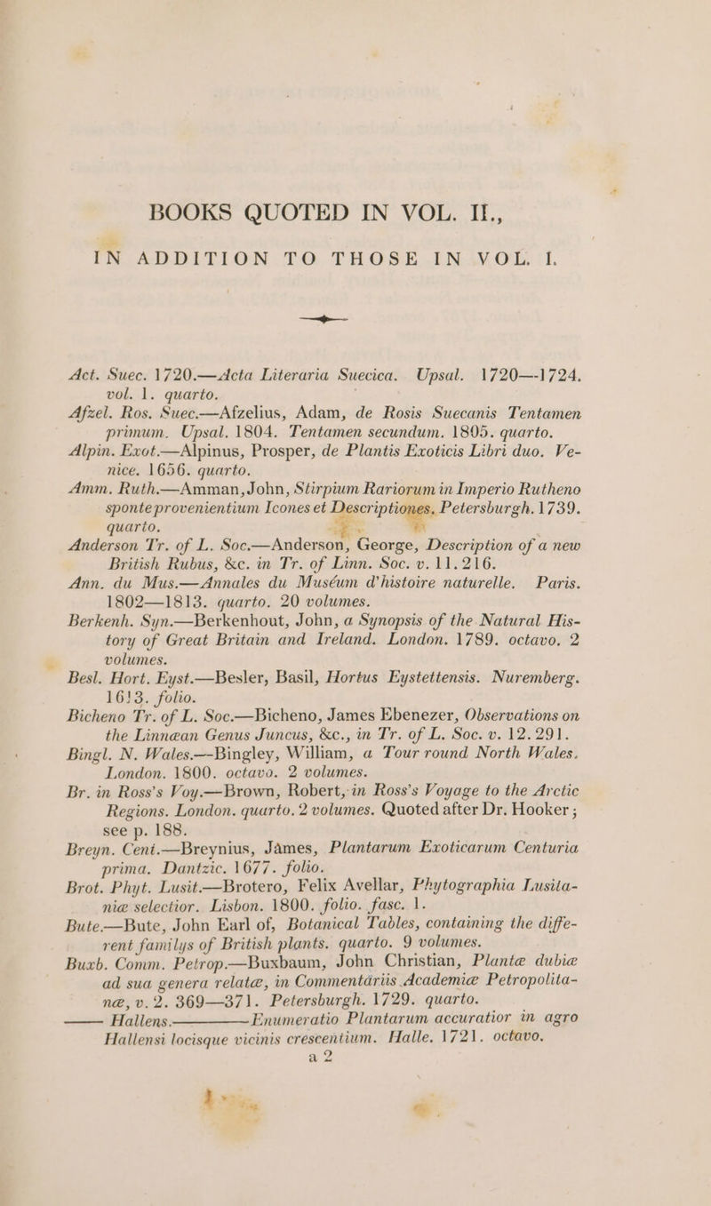 * ae FA ADDITION TO THOSE.INAY Ol: i 1. Act. Suec. 1720.—Acta Literaria Suecica. Upsal. 1720—-1724. vol. 1. quarto. Afzel. Ros. Suec—Afzelius, Adam, de Rosis Suecanis Tentamen primum. Upsal. 1804. Tentamen secundum. 1805. quarto. Alpin. Exot.—Alpinus, Prosper, de Plantis Exoticis Libri duo. Ve- nice. 1656. quarto. Amm. Ruth—Amman, John, Stirpium Rariorum in Imperio Rutheno sponte provenientium Icones et Se aieiaiab 1739. quario. jae Anderson Tr. of L. Soc.—Anderson, George, Description of a new British Rubus, &amp;c. in Tr. of Linn. Soc. v. 11.216. Ann. du Mus.—Annales du Muséum Whistoire naturelle. Paris. 1802—1813. quarto. 20 volumes. Berkenh. Syn.—Berkenhout, John, a Synopsis of the Natural His- tory of Great Britain and Ireland. London. 1789. octavo, 2 volumes. Besl. Hort. Eyst.—Besler, Basil, Hortus Eystettensis. Nuremberg. 16!3. folio. Bicheno Tr. of L. Soc.—Bicheno, James Ebenezer, Observations on the Linnean Genus Juncus, &amp;c., in Tr. of L. Soc. v. 12.291. Bingl. N. Wales.—-Bingley, William, a Tour round North Wales. London. 1800. octavo. 2 volumes. Br. in Ross’s Voy.—Brown, Robert, in Ross’s Voyage to the Arctic Regions. London. quarto. 2 volumes. Quoted after Dr. Hooker ; see p. 188. Breyn. Ceni.—Breynius, James, Plantarum Exoticarum Centuria prima. Dantzic. 1677. folio. Brot. Phyt. Lusit—Brotero, Felix Avellar, Phytographia Lusita- nie selectior. Lisbon. 1800. folio. fase. 1. Bute.—Bute, John Earl of, Botanical Tables, containing the diffe- rent familys of British plants. quarto. 9 volumes. Buxb. Conm. Petrop.—Buxbaum, John Christian, Plante dubie ad sua genera relate, in Commentariis Academia Petropolita- n@, v.2. 369—371. Petersburgh. 1729. quarto. Hallens ————~ Enumeratio Plantarum accuratior ™m agro Hallensi locisque vicinis crescentium. Halle. 1721. octavo, a Z 4S, e.