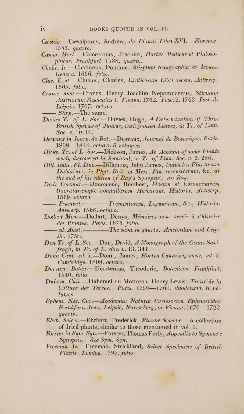 Cesalp—Cesalpinus, Andrew, de Plantis Libri XVI. Florence. 1583. quarto. Camer. Hort.—Camerarius, Joachim, Hortus Medicus et Philoso- phicus. Frankfort. 1588. quarto. Chabr. Ic-—Chabreus, Dominic, Stirpium Sciagraphia et Icones. Geneva. 1666. folio. Clus. Exot.—Clusius, Charles, Exoticorum Libri decem. Antwerp. 1605. folio. Crantz Aust—Crantz, Henry Joachim Nepomucenus, Stirpium Austriarum Fasciculus 1. Vienna. 1762. Fasc.2. 1763. Fasc. 3. Leipsic. 1767. octavo. Stirp.—The same. Davies Tr. of L. Soc.—Davies, Hugh, A Determination of Three British Species of Juncus, with jointed Leaves, in Tr. of Linn. Soc. v. 10. 10. Desvaux in Journ.de Bot.—Desvaux, Journal de Botanique. Paris. 1808—1814. octavo. 5 volumes. Dicks. Tr. of L. Soc.—Dickson, James, An Account of some Plants newly discovered in Scotland, in Tr. of Linn. Soc. v. 2. 286. Dill. Indic. Pl. Dub.—Dillenius, John James, Indiculus Plantarum Dubiarum, in Phyt. Brit. et Merr. Pin. recensitarum, &amp;c. at the end of his edition of Ray’s Synopsis’; see Ray. Dod. Coronar.—Dodoneus, Rembert, Florum et Coronariarum Odoratarumque nonnullarum Herbarum, Historia. Antwerp. 1569. octavo. Frument ————— Frumentorum, Leguminum, &amp;c., Historia. Antwerp. 1566. octavo. Dodart Mem.—Dodart, Denys, Mémoires pour servir a Ul histoire des Plantes. Paris. 1676. folio. ed. Amst.—————— The same in quarto. Amsterdam and Leip- sic. 17958. Don Tr. of L. Soc-—Don, David, 4 Monograph of the Genus Saxi- fraga, im Tr. of L. Soc. v.18. 341. Donn Cant. ed.5.—Donn, James, Hortus Cantabrigiensis. ed. 5. Cambridge. 1809. octavo. Dorsten. Botan.—Dorstenius, Theodoric, Botanicon. Frankfort. 1540. folio. Duham. Cult.—Duhamel du Monceau, Henry Lewis, Traité de la Culture des Terres. Paris. 1750—1761. duodecimo. 6 vo- lumes. Ephem. Nat. Cur.—Academie Nature Curiosorum Ephemerides. Frankfort, Jena, Leipsic, Nuremberg, or Vienna. 1670—17 22. quarto. ~ Ehrh. Select.—Ehvhart,. Frederick, Plante Selecta. A collection of dried plants, similar to those mentioned in vol. 1. Forster in Sym. Syn.—F orster, Thomas Furly, Appendix to Symons’ s Synopsis. See Sym. Syn. Freeman Ic.—Freeman, Strickland, Select Specimens of British Plants, London. 1797. folio.