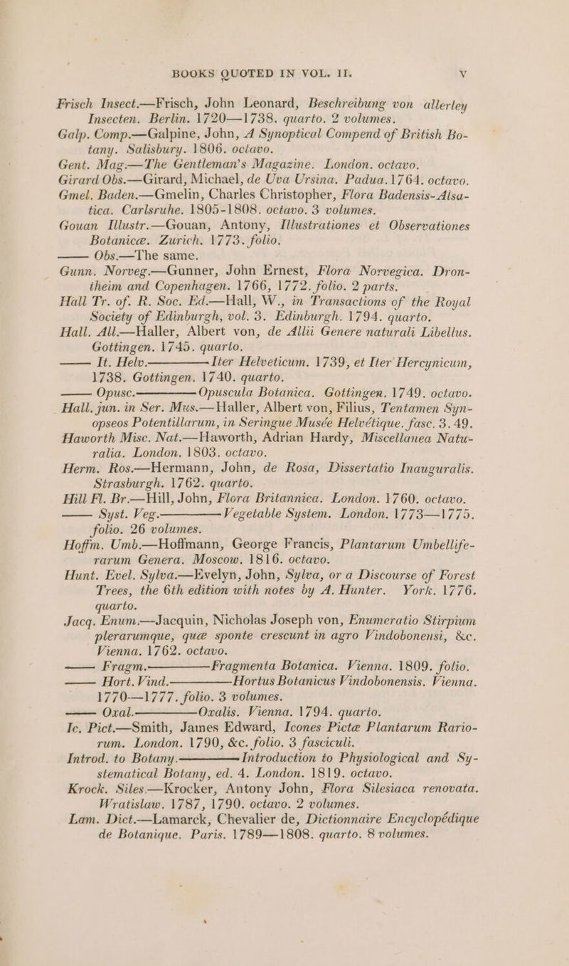 Frisch Insect.—Frisch, John Leonard, Beschreibung von allerley Insecten. Berlin. 1720—1738. quarto. 2 volumes. Galp. Comp.—Galpine, John, 4 Synoptical Compend of British Bo- tany. Salisbury. 1806. octavo. Gent. Mag:—The Gentleman’s Magazine. London. octavo. Girard Obs.—Girard, Michael, de Uva Ursina. Padua.1764. octavo. Gmel. Baden.—Gmelin, Charles Christopher, Flora Badensis- Alsa- tica. Carlsruhe. 1805-1808. ectavo. 3 volumes. Gouan Illustr.—Gouan, Antony, Illustrationes et Observationes Botanice. Zurich. 1773. folio. Obs.—The same. Gunn. Norveg—Gunner, John Ernest, Florw Norvegica. Dron- iheim and Copenhagen. 1766, 1772. folio. 2 parts. Hall Tr. of. R. Soc. Ed.—Hall, W., in Transactions of the Royal Society of Edinburgh, vol. 3. Edinburgh. 1794. quarto. Hall. All.—Haller, Albert von, de &lt;Allii Genere naturali Libellus. Gottingen. 1745. quarto. —— It. Helv ————— lier Helveticum. 1739, et Iter Hercynicum, 1738. Gottingen. 1740. quarto. Opusc.———————. Opuscula Botanica. Gottingen. 1749. octavo. Hall, jun. in Ser. Mus.— Haller, Albert von, Filius, Tentamen Syn- opseos Potentillarum, in Seringue Musée Helvétique. fasc. 3.49. Haworth Misc. Nat.—Haworth, Adrian Hardy, Miscellanea Natu- ralia. London. 1803. octavo. Herm. Ros.—Hermann, John, de Rosa, Dissertatio Inauguralis. Strasburgh. 1762. quarto. Mill Fl. Br.— Hill, John, Flora Britannica. London. 1760. octavo. —— Syst. Veg ————— Vegetable System. London. 1773—1775. folio. 26 volumes. Hoffm. Umb.—Hoftmann, George Francis, Plantarum Umbellife- rarum Genera. Moscow. 1816. octavo. Hunt. Evel. Sylva.—Evelyn, John, Sylva, or a Discourse of Forest Trees, the 6th edition with notes by A. Hunter. York. 1776. quarto. Jacq. Enum.—Jacquin, Nicholas Joseph von, Enumeratio Stirpium plerarumque, que sponte crescunt in agro Vindobonensi, &amp;c. Vienna. 1762. octavo. Fragm.—Fragmenta Botanica. Vienna. 1809. folio. Hort. Vind.————-Hortus Botanicus Vindobonensis. Vienna. 1770-—1777. folio. 3 volumes. Oxal.——-Oralis. Vienna. 1794. quarto. Ic, Pict—Smith, James Edward, Icones Picte Plantarum Rario- rum. London. 1790, &amp;c. folio. 3 fasciculi. Introd. to Botany.————— Introduction to Physiological and Sy- stematical Botany, ed. 4. London. 1819. octavo. Krock. Siles—Krocker, Antony John, Flora Silesiaca renovata. Wratislaw. 1787, 1790. octavo. 2 volumes. Lam. Dict.—Lamarck, Chevalier de, Dictionnaire Encyclopédique