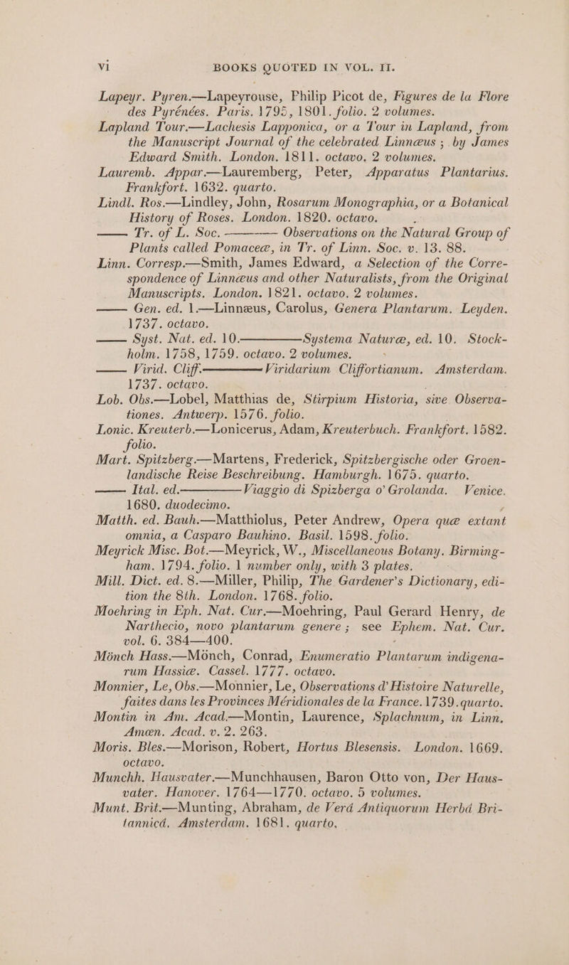 Lapeyr. Pyren.—Lapeyrouse, Philip Picot de, Figures de la Flore des Pyrénées. Paris. 1795, 1801. folio. 2 volumes. Lapland Tour.—Lachesis Lapponica, or a Tour in Lapland, from the Manuscript Journal of the celebrated Linneus ;. by James Edward Smith. London. 1811. octavo. 2 volumes. Lauremb. Appar.—lLauremberg, Peter, Apparatus Plantarius. Frankfort. 1632. quarto. Lindl. Ros.—Lindley, John, Rosarum Monographia, or a Botanical History of Roses. London. 1820. octavo. Tr.:0f La S0e, -—~ Observations on the Natural Group of Plants called Pomacee, in Tr. of Linn. Soc. v. 13. 88. Linn. Corresp.—Smith, James Edward, a Selection of the Corre- spondence of Linneus and other Naturalists, from the Original Manuscripts. London. 1821. octavo. 2 volumes. Gen. ed. 1.—Linneus, Carolus, Genera Plantarum. Leyden. 1737. octavo. —— Syst. Nat. ed. 10————_Systema Nature, ed. 10. Stock- holm. 1758, 1759. octavo. 2 volumes. — Virid. Cliff. Viridarium oe ee Amsterdam. 1737. octavo. Lob. Obs.—Lobel, Matthias de, Stirpiwm Historia, | sive Observa- tiones. Antwerp. 1576. folio. Lonic. Kreuterb.—Lonicerus, Adam, Kreuterbuch. Frankfort. 1582. olio. ved Spitzberg.—Martens, Frederick, Spitzbergische oder Groen- landische Reise Beschreibung. Hamburgh. 1675. quarto. Ital. ed.——Viaggio di Spizberga 0’ Grolanda. — Venice. 1680. duodecimo. Matth. ed. Bauh.—Matthiolus, Peter Andrew, Opera que extant omnia, a Casparo Bauhino. Basil. 1598. folio. Meyrick Misc. Bot—Meyrick, W., Miscellaneous Botany. Birming- ham. 1794. folio. 1 number only, with 3 plates. Mill. Dict. ed. 8.—Miller, Philip, The Gardener’s Dictionary, edi- tion the 8th. London. 1768. folio. Moehring in Eph, Nat. Cur—Moehring, Paul Gerard Henry, de Narthecio, novo plantarum genere ; see a toa Nat. Cur. vol. 6. 384—400. Monch Hass—Monch, Conrad, Enumeratio Plantarum indigena- pilin, asea: (Cassel ly We aatano. Monnier, Le, Obs.—Monnier, Le, Observations d’ Histoire Naturelle, faites dans les Provinces Méridionales de la France. 1739. quarto. Montin in Am. Acad—Montin, Laurence, Splachnum, in Linn. Amen. Acad. v. 2. 263. Moris. Bles.—Morison, Robert, Hortus Blesensis. London. 1669. octavo. Munchh. Hausvater—Munchhausen, Baron Otto von, Der Haus- vater. Hanover. 1764—1770. octavo. 5 volumes. Munt. Brit—Munting, Abraham, de Verd Antiquorum Herbd Bri- fannicd, Amsterdam. 1681. quarto,