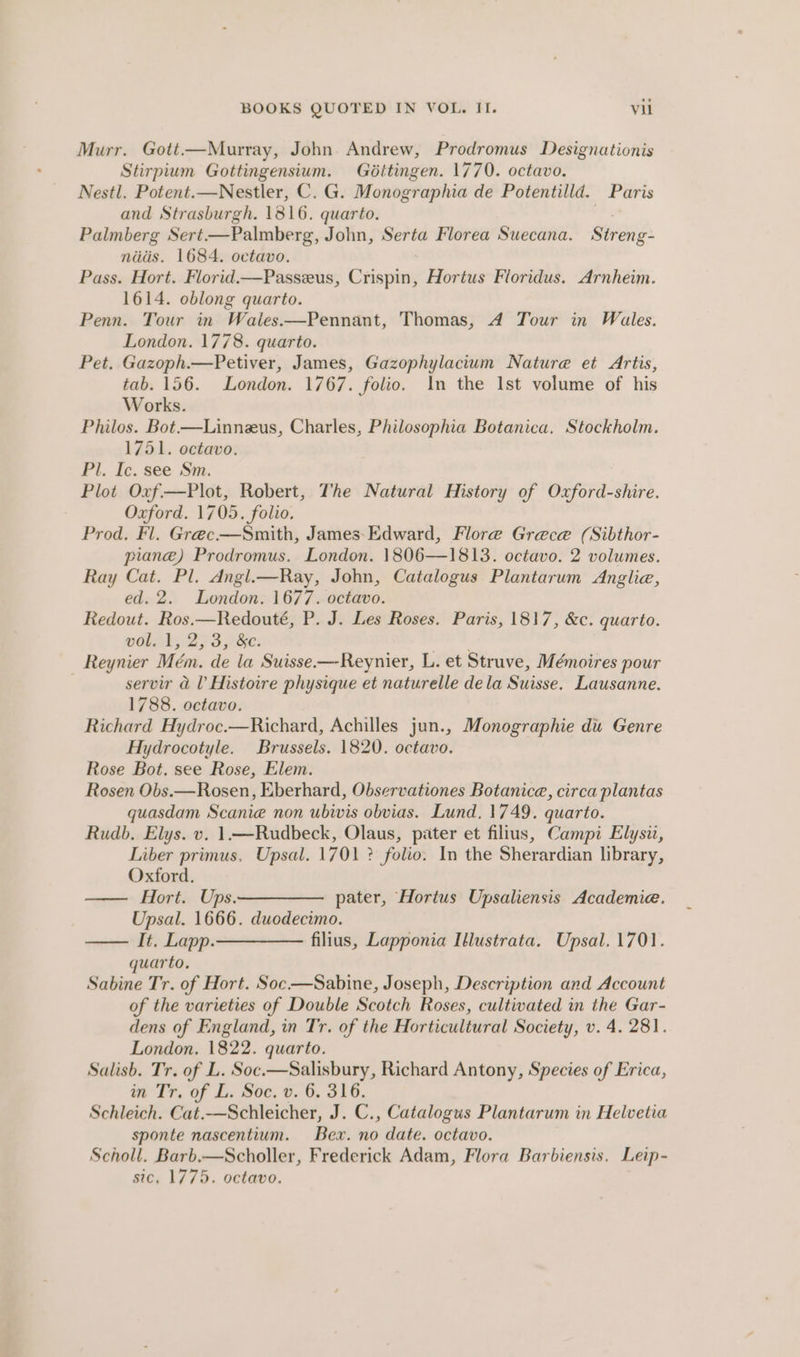 Murr. Gott.—Murray, John Andrew, Prodromus Designationis Stirpium Gottingensium. Gditingen. 1770. octavo. Nestl. Potent.—Nestler, C. G. Monographia de Potentilld. Paris and Strasburgh. 1816. quarto. | Palmberg Sert—Palmberg, John, Serta Florea Suecana. Streng- nits. 1684. octavo. Pass. Hort. Florid.—Passeus, Crispin, Hortus Floridus. Arnheim. 1614. oblong quarto. Penn. Tour in Wales.—Pennant, Thomas, 4 Tour in Wales. London. 1778. quarto. Pet. Gazoph.—Petiver, James, Gazophylacium Nature et Artis, tab. 156. London. 1767. folio. In the Ist volume of his Works. Philos. Bot—Linneus, Charles, Philosophia Botanica. Stockholm. 1751. octavo. Pl. Ic. see Sm. Plot Oxf—Plot, Robert, The Natural History of Oxford-shire. Oxford. 1705. folio. Prod. Fl. Greéc.—Smith, James-Edward, Flore Grece (Sibthor- plane) Prodromus. London. 1806—1813. octavo. 2 volumes. Ray Cat. Pl. Angl.—Ray, John, Catalogus Plantarum Anglia, ed. 2. London. 1677. octavo. Redout. Ros.—Redouté, P. J. Les Roses. Paris, 1817, &amp;c. quarto. VOL 43 27S ke: wetee Reynier Mém. de la Suisse.—-Reynier, L. et Struve, Mémoires pour servir a l Histoire physique et naturelle dela Suisse. Lausanne. 1788. octavo. Richard Hydroc.—Richard, Achilles jun., Monographie du Genre Hydrocotyle. Brussels. 1820. octavo. Rose Bot. see Rose, Elem. Rosen Obs.—Rosen, Eberhard, Observationes Botanice, circa plantas quasdam Scanie non ubivis obvias. Lund. 1749. quarto. Rudb, Elys. v. 1.—Rudbeck, Olaus, pater et fillus, Campi Elysii, Liber primus. Upsal. 1701 ? folio. In the Sherardian library, Oxford. Hort. Ups.—————._ pater, ‘Hortus Upsaliensis Academie. Upsal. 1666. duodecimo. —— It, Lapp.———— filius, Lapponia Illustrata. Upsal. 1701. quarto, Sabine Tr. of Hort. Soc-—Sabine, Joseph, Description and Account of the varieties of Double Scotch Roses, cultivated in the Gar- dens of England, in Tr. of the Horticultural Society, v. 4. 281. London. 1822. quarto. Salisb. Tr. of L. Soc.—Salisbury, Richard Antony, Species of Erica, in Tr. of L. Soc, v. 6. 316. Schleich. Cat.—Schleicher, J. C., Catalogus Plantarum in Helvetia sponte nascentium. Bex. no date. octavo. Scholl. Barb.—Scholler, Frederick Adam, Flora Barbiensis. Leip- sic, 1775. octavo.