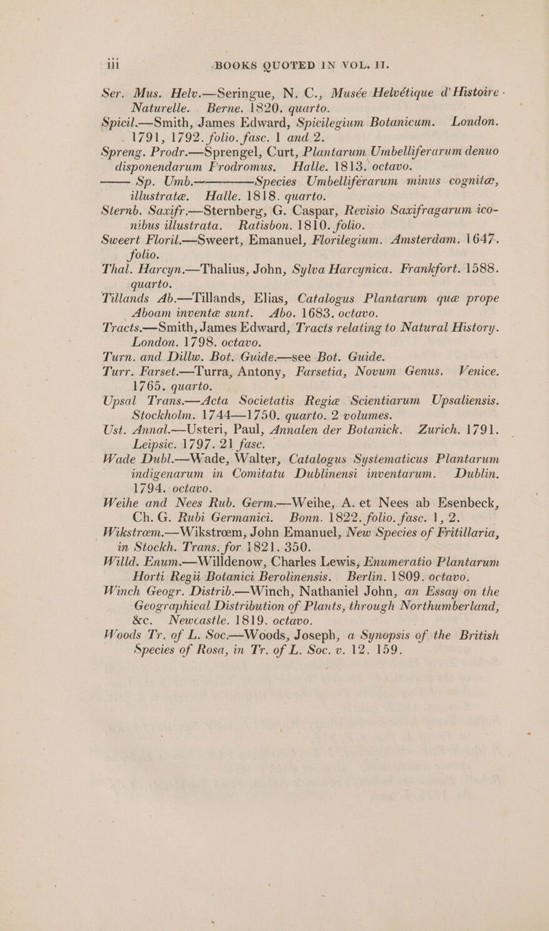 Ser. Mus. Helv.—Seringue, N. C., Musée Helvétique d’ Histoire - Naturelle. . Berne. 1820, quarto. Spicil—Smith, James Edward, Spicilegium Botanicum. London. 1791, 1792. folio. fase. 1 and 2. Spreng. Prodr.—Spren gel, Curt, Plantarum Umbelliferarum denuo disponendarum Frodromus. Halle. 1813. octavo. Sp. Umb.~————-Species Umbelliferarum minus cognite, illustrate. Halle. 1818. quarto. Sternb. Saxifr —Sternberg, G. Caspar, Revisio. Saxifragarum ico- nibus illustrata. Ratisbon. 1810. folio. Sweert Floril—Sweert, Emanuel, Florilegium. Amsterdam. 1647. folio. Thal. Harcyn.—Thalius, John, Sylva Harcynica. Frankfort. 1588. uarto. Tillands Ab.—Tillands, Elias, Catalogus Plantarum que prope Aboam invente sunt. Abo. 1683. octavo. Tracts——Smith, James Edward, Tracts relating to Natural History. London. 1798. octavo. Turn. and. Dillw. Bot. Guide—see Bot. Guide. Turr. Farset.—Turra, Antony, Farsetia, Novum Genus. Venice. 1765. quarto. Upsal Trans.—Acta Societatis Regie Scientiarum Upsiliensss, Stockholm. 1744—1750. quarto. 2 volumes. Ust. Annal.—Usteri, Paul, Annalen der Botanick. Zurich. 1791. Leipsic. 1797.21 fase. — Wade Dubl.—Wade, Walter, Catalogus Sysiematicus Plantarum indigenarum im Comitatu Dublinensi inventarum. Dublin. 1794. octavo. Weihe and Nees Rub. Germ.—Weihe, A. et Nees ab Esenbeck, Ch. G. Rubi Germanici. Bonn. 1822. folio. fasc. 1, 2 _Wikstrem.—Wikstrem, John Emanuel, New Species of Fritillaria, in Stockh. Trans. for 1821. 350. Willd. Enum.—Willdenow, Charles Lewis, Enumeratio Plantarum Horti Regii Botanici Berolinensis. Berlin. 1809. octavo. Winch Geogr. Distrib—Winch, Nathaniel John, an Essay on the ‘Geographical Distribution of Plants, through Northumberland, &amp;c. Newcastle. 1819. octavo. Woods Tr. of L. Soc-—Woods, Joseph, a Synopsis of the British Species of Rosa, in Tr. of L. Soc. v. 12. 159.