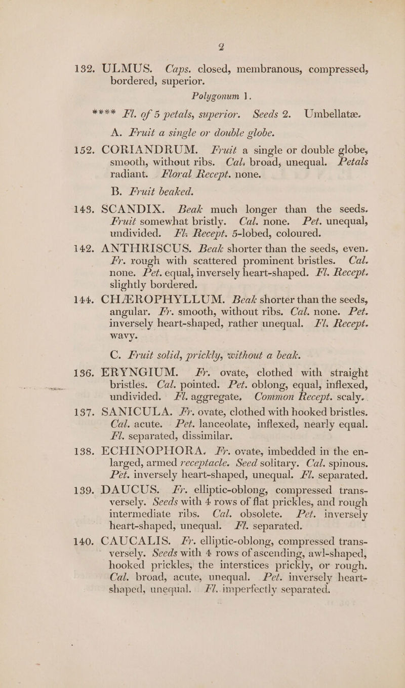152 bordered, superior. Polygonum |. A. Fruit a single or double globe. CORIANDRUM. Fruit a single or double globe, smooth, without ribs. Cal. broad; unequal. Petals radiant. Floral Recept. none. B. Fruit beaked. SCANDIX. Beak much longer than the seeds. Fruit somewhat bristly. Cal. none. Pet. unequal, undivided. 2%: Recept. 5-lobed, coloured. ANTHRISCUS. Beak shorter than the seeds, even. Fr, rough with scattered prominent bristles. Cal. none. Pet. equal, inversely heart-shaped. Fl. Recept. slightly bordered. CHASROPHYLLUM. Beak: shorter than the seeds, angular. 2. smooth, without ribs. Cal. none. Pet. inversely heart-shaped, rather unequal. //. Recept. wavy. C. Fruit solid, prickly, without a beak. ERYNGIUM. #7. ovate, clothed with straight bristlés. Cal. pointed. Pet. oblong, equal, inflexed, undivided. #7. aggregate. Common Recept. scaly. Cal. acute. Pet. lanceolate, inflexed, nearly equal. #1, separated, dissimilar. ECHINOPHORA. F’. ovate, imbedded in the en- larged, armed receptacle. Seed solitary. Cal. spinous. Pet. inversely heart-shaped, unequal. £7. separated. DAUCUS. J. elliptic-oblong, compressed trans- versely. Seeds with 4 rows of flat prickles, and rough intermediate ribs. Cal. obsolete. Pet. inversely heart-shaped, unequal. 2. separated. CAUCALIS. /*. elliptic-oblong, compressed trans- hooked prickles, the interstices prickly, or rough. Cal. broad, acute, unequal. Pet. inversely heart- shaped, unequal. #7.. imperfectly separated.